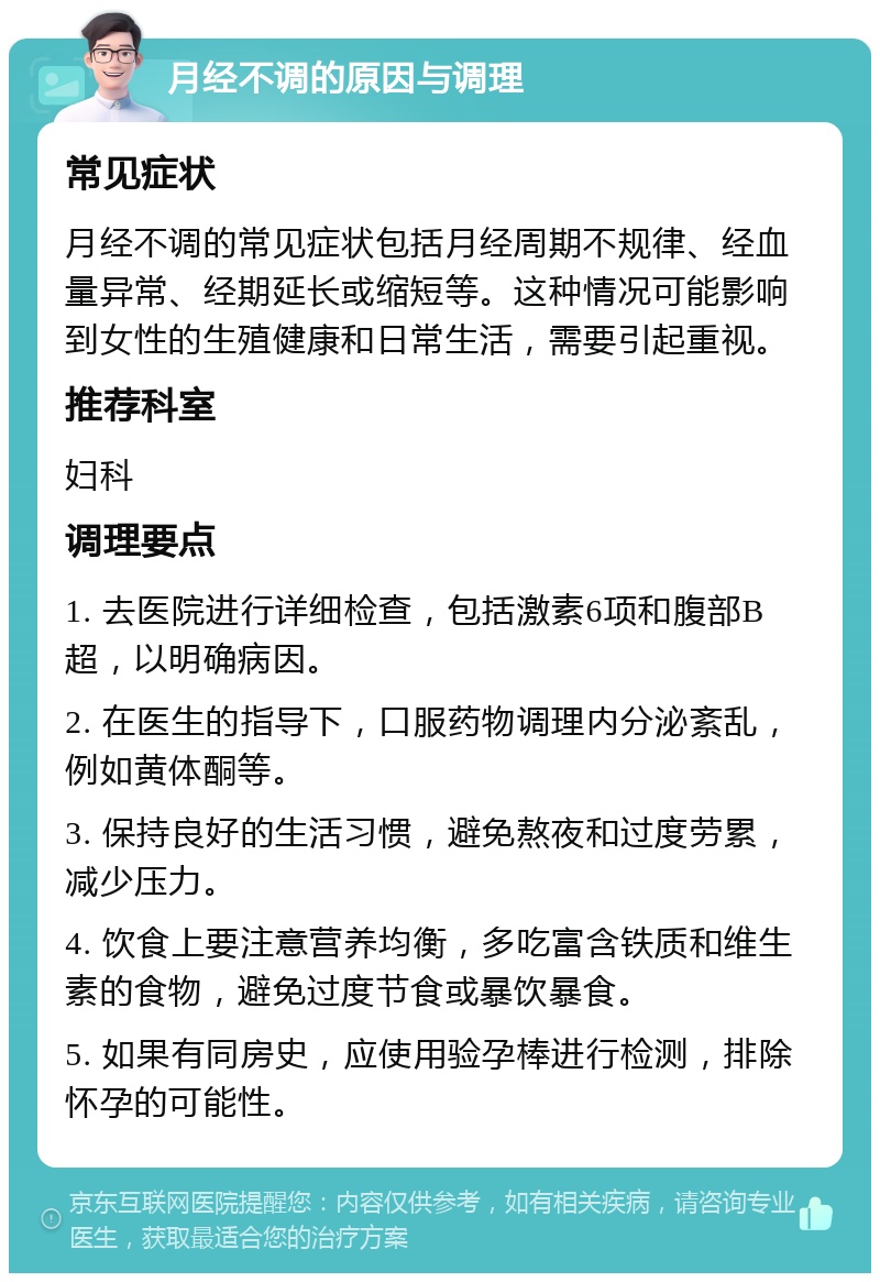 月经不调的原因与调理 常见症状 月经不调的常见症状包括月经周期不规律、经血量异常、经期延长或缩短等。这种情况可能影响到女性的生殖健康和日常生活，需要引起重视。 推荐科室 妇科 调理要点 1. 去医院进行详细检查，包括激素6项和腹部B超，以明确病因。 2. 在医生的指导下，口服药物调理内分泌紊乱，例如黄体酮等。 3. 保持良好的生活习惯，避免熬夜和过度劳累，减少压力。 4. 饮食上要注意营养均衡，多吃富含铁质和维生素的食物，避免过度节食或暴饮暴食。 5. 如果有同房史，应使用验孕棒进行检测，排除怀孕的可能性。