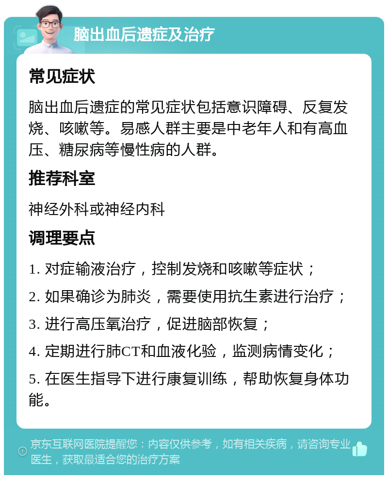 脑出血后遗症及治疗 常见症状 脑出血后遗症的常见症状包括意识障碍、反复发烧、咳嗽等。易感人群主要是中老年人和有高血压、糖尿病等慢性病的人群。 推荐科室 神经外科或神经内科 调理要点 1. 对症输液治疗，控制发烧和咳嗽等症状； 2. 如果确诊为肺炎，需要使用抗生素进行治疗； 3. 进行高压氧治疗，促进脑部恢复； 4. 定期进行肺CT和血液化验，监测病情变化； 5. 在医生指导下进行康复训练，帮助恢复身体功能。