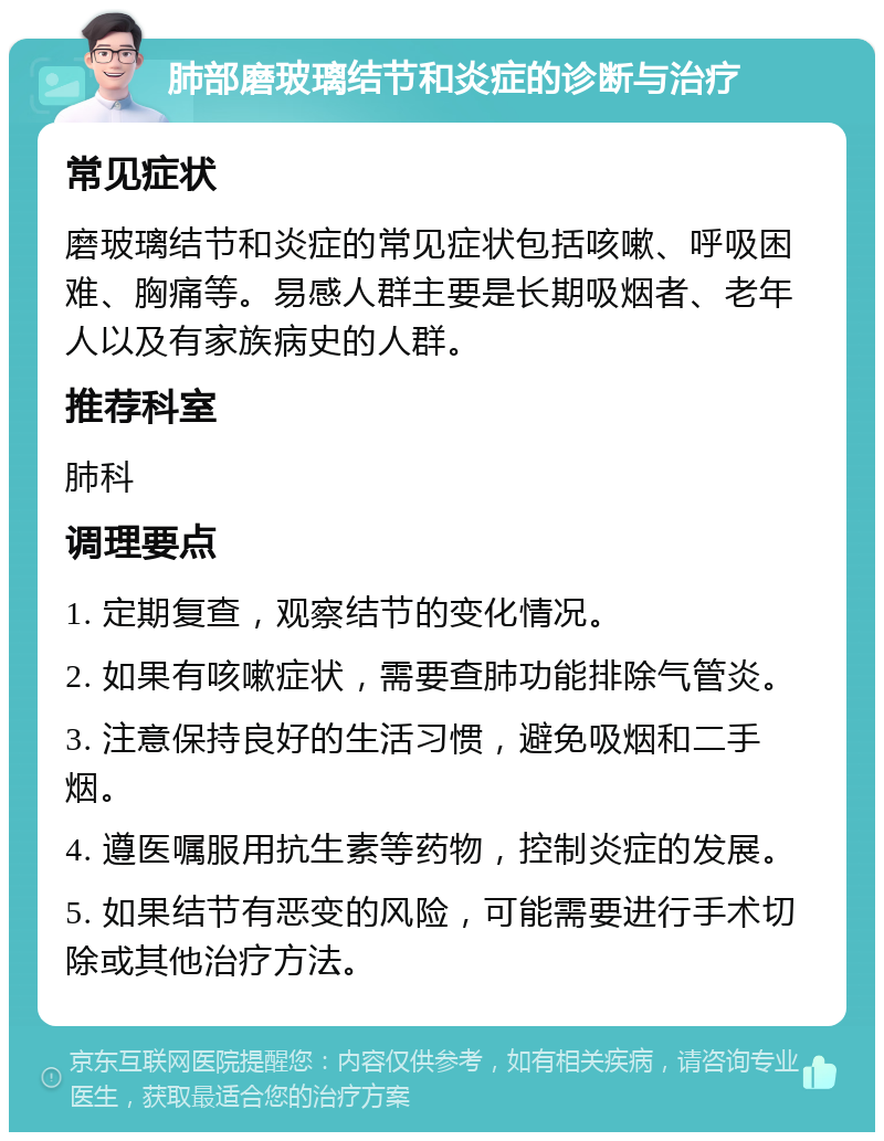 肺部磨玻璃结节和炎症的诊断与治疗 常见症状 磨玻璃结节和炎症的常见症状包括咳嗽、呼吸困难、胸痛等。易感人群主要是长期吸烟者、老年人以及有家族病史的人群。 推荐科室 肺科 调理要点 1. 定期复查，观察结节的变化情况。 2. 如果有咳嗽症状，需要查肺功能排除气管炎。 3. 注意保持良好的生活习惯，避免吸烟和二手烟。 4. 遵医嘱服用抗生素等药物，控制炎症的发展。 5. 如果结节有恶变的风险，可能需要进行手术切除或其他治疗方法。