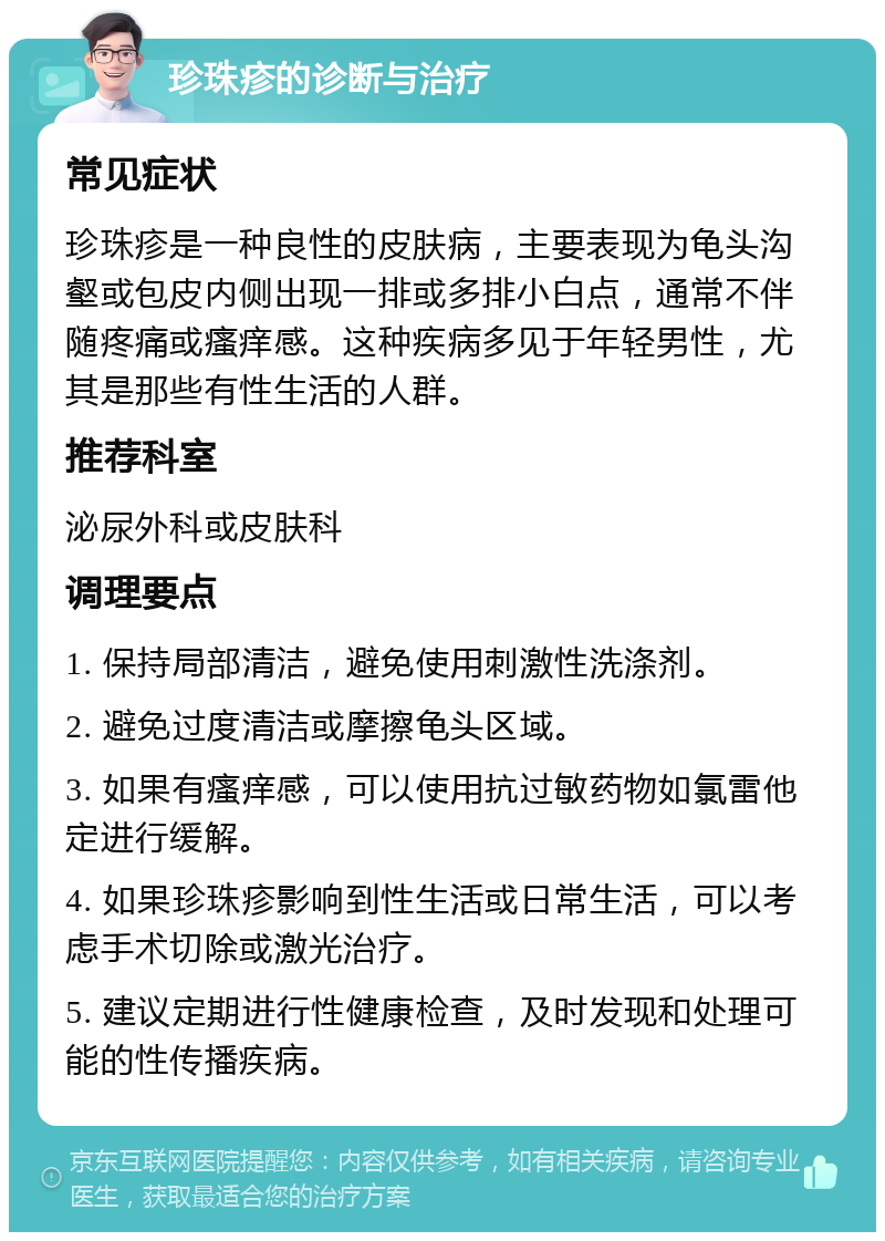 珍珠疹的诊断与治疗 常见症状 珍珠疹是一种良性的皮肤病，主要表现为龟头沟壑或包皮内侧出现一排或多排小白点，通常不伴随疼痛或瘙痒感。这种疾病多见于年轻男性，尤其是那些有性生活的人群。 推荐科室 泌尿外科或皮肤科 调理要点 1. 保持局部清洁，避免使用刺激性洗涤剂。 2. 避免过度清洁或摩擦龟头区域。 3. 如果有瘙痒感，可以使用抗过敏药物如氯雷他定进行缓解。 4. 如果珍珠疹影响到性生活或日常生活，可以考虑手术切除或激光治疗。 5. 建议定期进行性健康检查，及时发现和处理可能的性传播疾病。