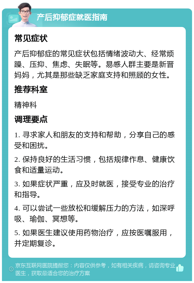 产后抑郁症就医指南 常见症状 产后抑郁症的常见症状包括情绪波动大、经常烦躁、压抑、焦虑、失眠等。易感人群主要是新晋妈妈，尤其是那些缺乏家庭支持和照顾的女性。 推荐科室 精神科 调理要点 1. 寻求家人和朋友的支持和帮助，分享自己的感受和困扰。 2. 保持良好的生活习惯，包括规律作息、健康饮食和适量运动。 3. 如果症状严重，应及时就医，接受专业的治疗和指导。 4. 可以尝试一些放松和缓解压力的方法，如深呼吸、瑜伽、冥想等。 5. 如果医生建议使用药物治疗，应按医嘱服用，并定期复诊。