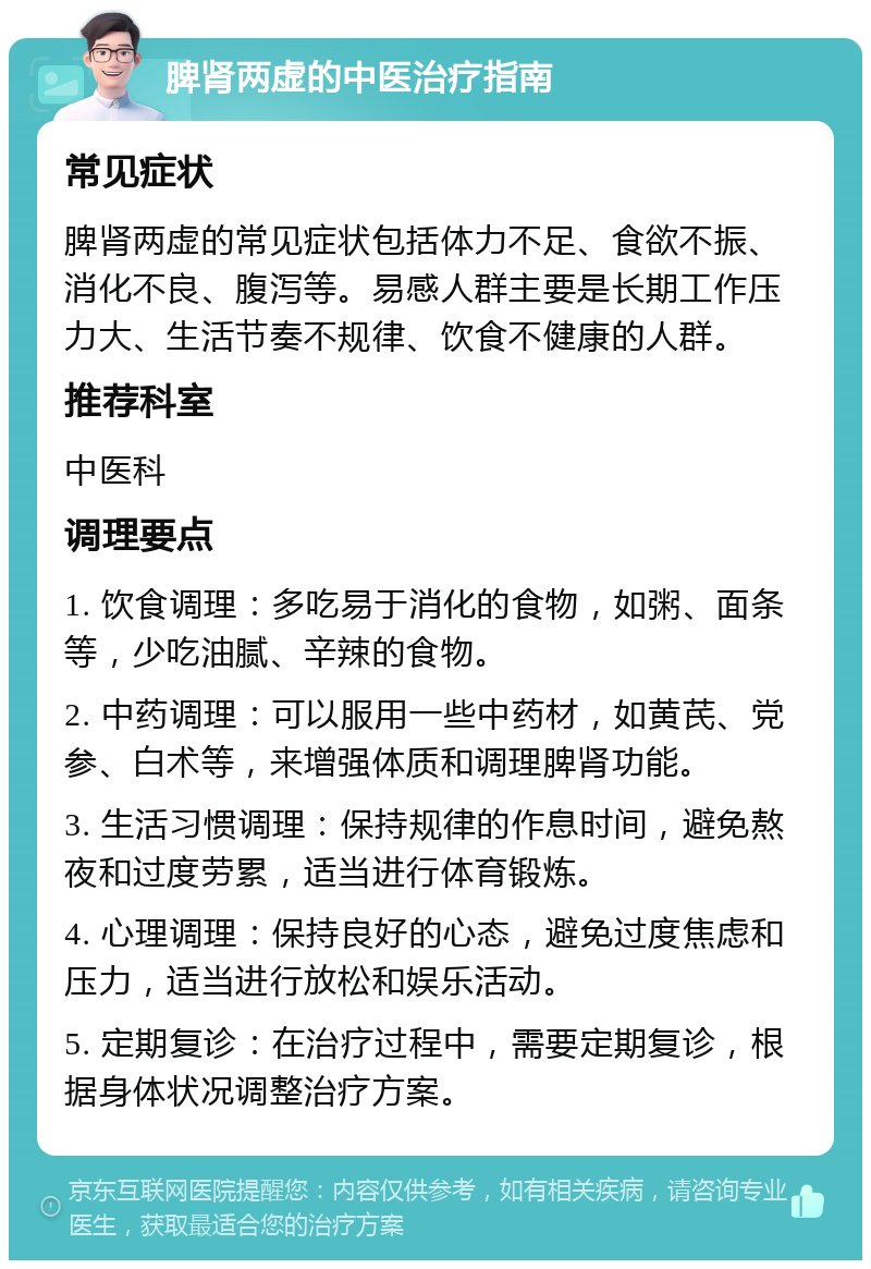 脾肾两虚的中医治疗指南 常见症状 脾肾两虚的常见症状包括体力不足、食欲不振、消化不良、腹泻等。易感人群主要是长期工作压力大、生活节奏不规律、饮食不健康的人群。 推荐科室 中医科 调理要点 1. 饮食调理：多吃易于消化的食物，如粥、面条等，少吃油腻、辛辣的食物。 2. 中药调理：可以服用一些中药材，如黄芪、党参、白术等，来增强体质和调理脾肾功能。 3. 生活习惯调理：保持规律的作息时间，避免熬夜和过度劳累，适当进行体育锻炼。 4. 心理调理：保持良好的心态，避免过度焦虑和压力，适当进行放松和娱乐活动。 5. 定期复诊：在治疗过程中，需要定期复诊，根据身体状况调整治疗方案。