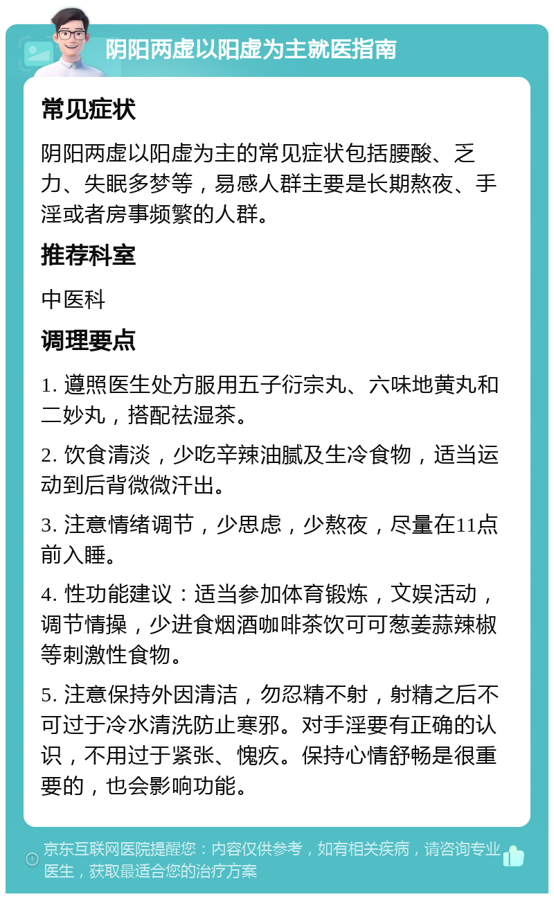 阴阳两虚以阳虚为主就医指南 常见症状 阴阳两虚以阳虚为主的常见症状包括腰酸、乏力、失眠多梦等，易感人群主要是长期熬夜、手淫或者房事频繁的人群。 推荐科室 中医科 调理要点 1. 遵照医生处方服用五子衍宗丸、六味地黄丸和二妙丸，搭配祛湿茶。 2. 饮食清淡，少吃辛辣油腻及生冷食物，适当运动到后背微微汗出。 3. 注意情绪调节，少思虑，少熬夜，尽量在11点前入睡。 4. 性功能建议：适当参加体育锻炼，文娱活动，调节情操，少进食烟酒咖啡茶饮可可葱姜蒜辣椒等刺激性食物。 5. 注意保持外因清洁，勿忍精不射，射精之后不可过于冷水清洗防止寒邪。对手淫要有正确的认识，不用过于紧张、愧疚。保持心情舒畅是很重要的，也会影响功能。