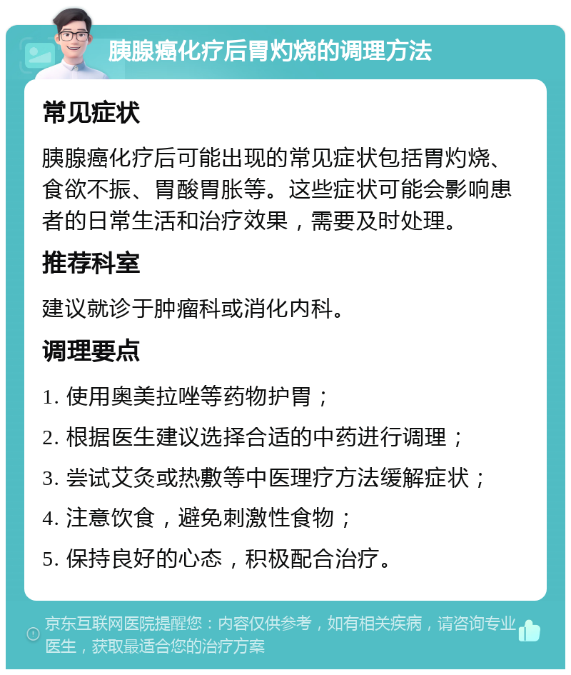 胰腺癌化疗后胃灼烧的调理方法 常见症状 胰腺癌化疗后可能出现的常见症状包括胃灼烧、食欲不振、胃酸胃胀等。这些症状可能会影响患者的日常生活和治疗效果，需要及时处理。 推荐科室 建议就诊于肿瘤科或消化内科。 调理要点 1. 使用奥美拉唑等药物护胃； 2. 根据医生建议选择合适的中药进行调理； 3. 尝试艾灸或热敷等中医理疗方法缓解症状； 4. 注意饮食，避免刺激性食物； 5. 保持良好的心态，积极配合治疗。