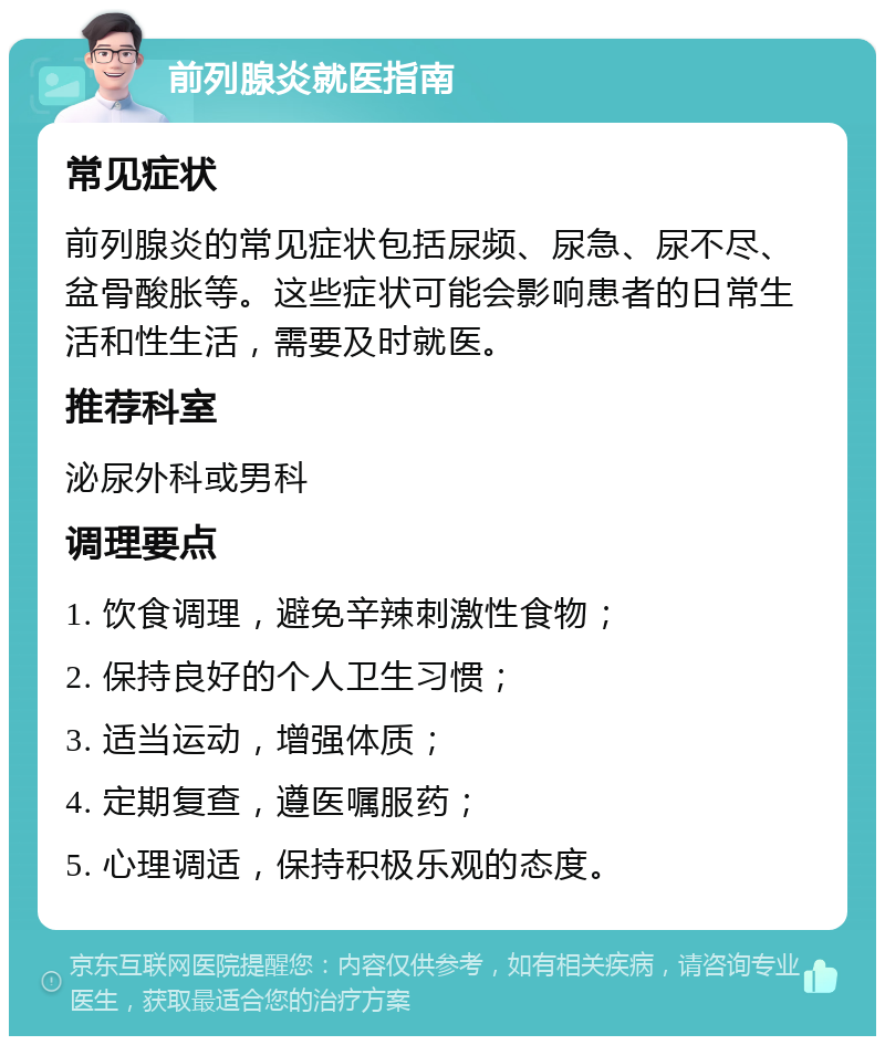 前列腺炎就医指南 常见症状 前列腺炎的常见症状包括尿频、尿急、尿不尽、盆骨酸胀等。这些症状可能会影响患者的日常生活和性生活，需要及时就医。 推荐科室 泌尿外科或男科 调理要点 1. 饮食调理，避免辛辣刺激性食物； 2. 保持良好的个人卫生习惯； 3. 适当运动，增强体质； 4. 定期复查，遵医嘱服药； 5. 心理调适，保持积极乐观的态度。