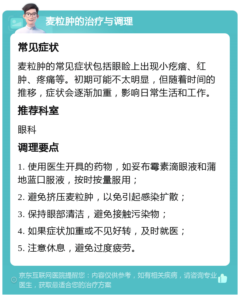 麦粒肿的治疗与调理 常见症状 麦粒肿的常见症状包括眼睑上出现小疙瘩、红肿、疼痛等。初期可能不太明显，但随着时间的推移，症状会逐渐加重，影响日常生活和工作。 推荐科室 眼科 调理要点 1. 使用医生开具的药物，如妥布霉素滴眼液和蒲地蓝口服液，按时按量服用； 2. 避免挤压麦粒肿，以免引起感染扩散； 3. 保持眼部清洁，避免接触污染物； 4. 如果症状加重或不见好转，及时就医； 5. 注意休息，避免过度疲劳。