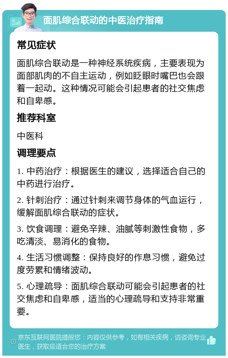 面肌综合联动的中医治疗指南 常见症状 面肌综合联动是一种神经系统疾病，主要表现为面部肌肉的不自主运动，例如眨眼时嘴巴也会跟着一起动。这种情况可能会引起患者的社交焦虑和自卑感。 推荐科室 中医科 调理要点 1. 中药治疗：根据医生的建议，选择适合自己的中药进行治疗。 2. 针刺治疗：通过针刺来调节身体的气血运行，缓解面肌综合联动的症状。 3. 饮食调理：避免辛辣、油腻等刺激性食物，多吃清淡、易消化的食物。 4. 生活习惯调整：保持良好的作息习惯，避免过度劳累和情绪波动。 5. 心理疏导：面肌综合联动可能会引起患者的社交焦虑和自卑感，适当的心理疏导和支持非常重要。