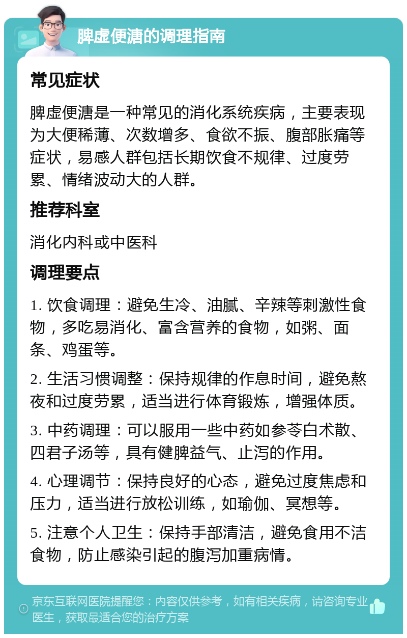 脾虚便溏的调理指南 常见症状 脾虚便溏是一种常见的消化系统疾病，主要表现为大便稀薄、次数增多、食欲不振、腹部胀痛等症状，易感人群包括长期饮食不规律、过度劳累、情绪波动大的人群。 推荐科室 消化内科或中医科 调理要点 1. 饮食调理：避免生冷、油腻、辛辣等刺激性食物，多吃易消化、富含营养的食物，如粥、面条、鸡蛋等。 2. 生活习惯调整：保持规律的作息时间，避免熬夜和过度劳累，适当进行体育锻炼，增强体质。 3. 中药调理：可以服用一些中药如参苓白术散、四君子汤等，具有健脾益气、止泻的作用。 4. 心理调节：保持良好的心态，避免过度焦虑和压力，适当进行放松训练，如瑜伽、冥想等。 5. 注意个人卫生：保持手部清洁，避免食用不洁食物，防止感染引起的腹泻加重病情。