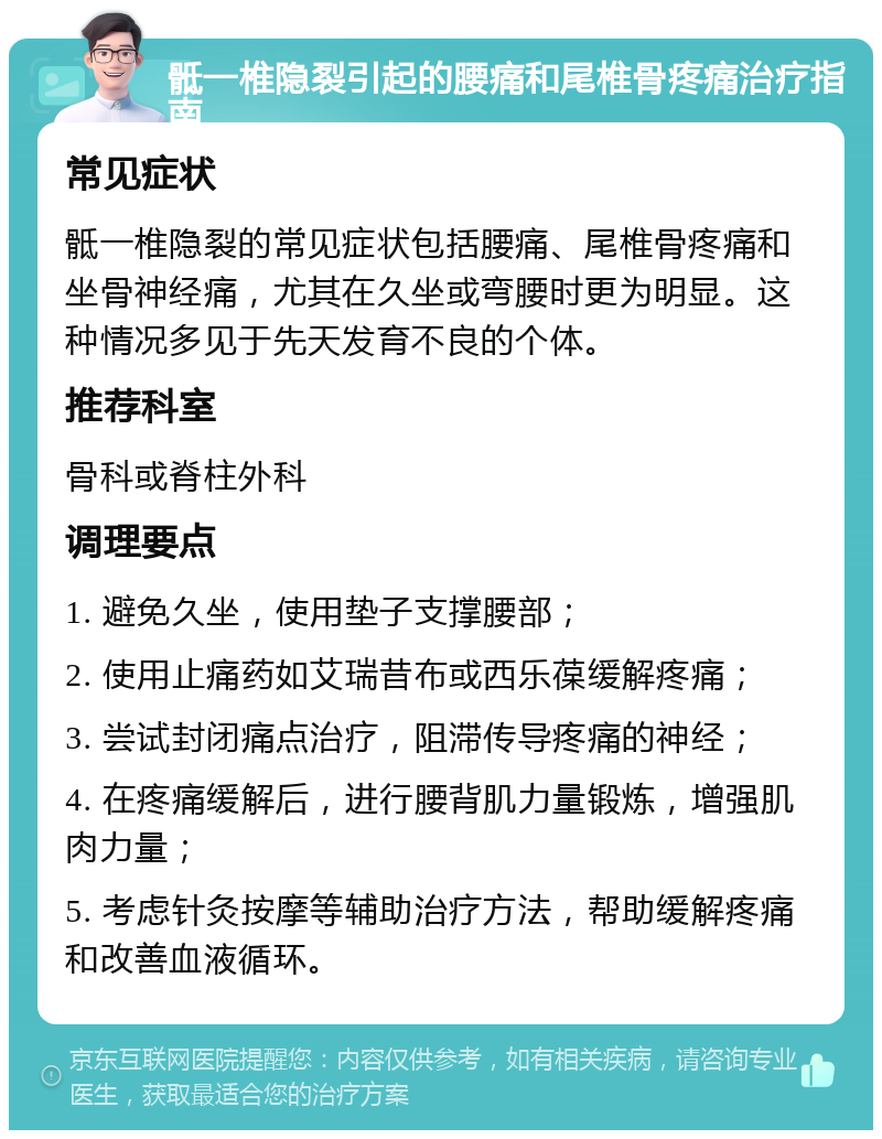 骶一椎隐裂引起的腰痛和尾椎骨疼痛治疗指南 常见症状 骶一椎隐裂的常见症状包括腰痛、尾椎骨疼痛和坐骨神经痛，尤其在久坐或弯腰时更为明显。这种情况多见于先天发育不良的个体。 推荐科室 骨科或脊柱外科 调理要点 1. 避免久坐，使用垫子支撑腰部； 2. 使用止痛药如艾瑞昔布或西乐葆缓解疼痛； 3. 尝试封闭痛点治疗，阻滞传导疼痛的神经； 4. 在疼痛缓解后，进行腰背肌力量锻炼，增强肌肉力量； 5. 考虑针灸按摩等辅助治疗方法，帮助缓解疼痛和改善血液循环。