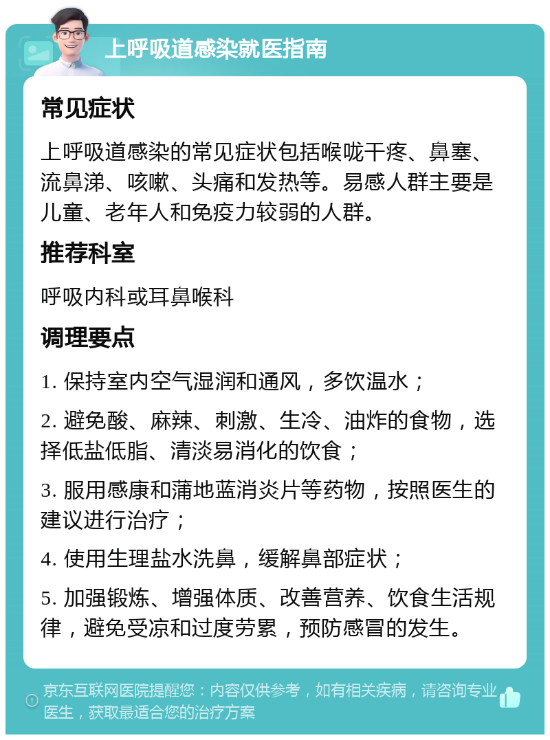 上呼吸道感染就医指南 常见症状 上呼吸道感染的常见症状包括喉咙干疼、鼻塞、流鼻涕、咳嗽、头痛和发热等。易感人群主要是儿童、老年人和免疫力较弱的人群。 推荐科室 呼吸内科或耳鼻喉科 调理要点 1. 保持室内空气湿润和通风，多饮温水； 2. 避免酸、麻辣、刺激、生冷、油炸的食物，选择低盐低脂、清淡易消化的饮食； 3. 服用感康和蒲地蓝消炎片等药物，按照医生的建议进行治疗； 4. 使用生理盐水洗鼻，缓解鼻部症状； 5. 加强锻炼、增强体质、改善营养、饮食生活规律，避免受凉和过度劳累，预防感冒的发生。