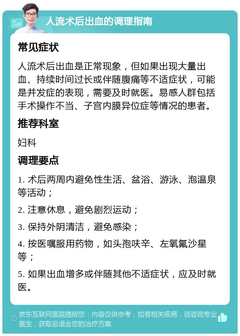 人流术后出血的调理指南 常见症状 人流术后出血是正常现象，但如果出现大量出血、持续时间过长或伴随腹痛等不适症状，可能是并发症的表现，需要及时就医。易感人群包括手术操作不当、子宫内膜异位症等情况的患者。 推荐科室 妇科 调理要点 1. 术后两周内避免性生活、盆浴、游泳、泡温泉等活动； 2. 注意休息，避免剧烈运动； 3. 保持外阴清洁，避免感染； 4. 按医嘱服用药物，如头孢呋辛、左氧氟沙星等； 5. 如果出血增多或伴随其他不适症状，应及时就医。