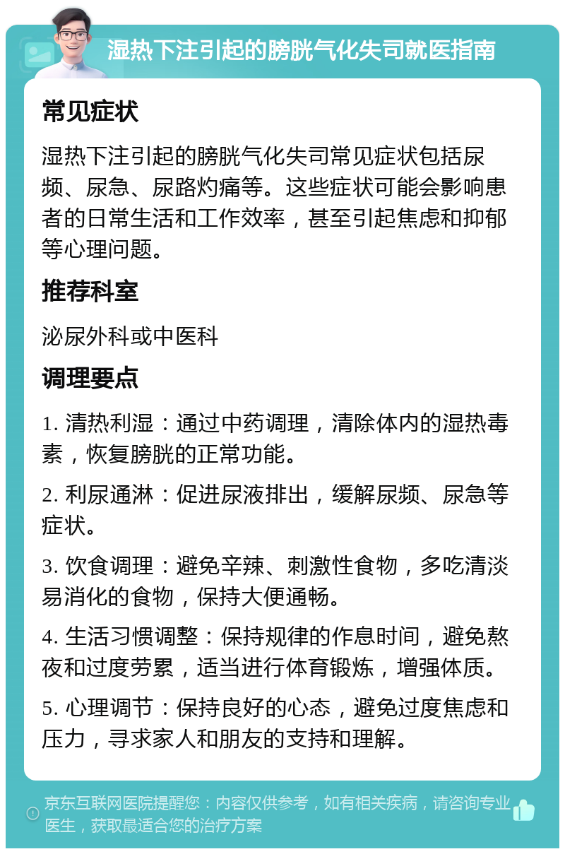 湿热下注引起的膀胱气化失司就医指南 常见症状 湿热下注引起的膀胱气化失司常见症状包括尿频、尿急、尿路灼痛等。这些症状可能会影响患者的日常生活和工作效率，甚至引起焦虑和抑郁等心理问题。 推荐科室 泌尿外科或中医科 调理要点 1. 清热利湿：通过中药调理，清除体内的湿热毒素，恢复膀胱的正常功能。 2. 利尿通淋：促进尿液排出，缓解尿频、尿急等症状。 3. 饮食调理：避免辛辣、刺激性食物，多吃清淡易消化的食物，保持大便通畅。 4. 生活习惯调整：保持规律的作息时间，避免熬夜和过度劳累，适当进行体育锻炼，增强体质。 5. 心理调节：保持良好的心态，避免过度焦虑和压力，寻求家人和朋友的支持和理解。