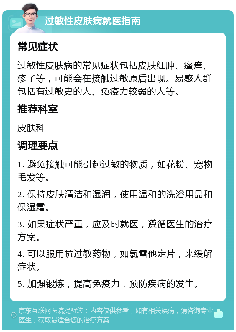 过敏性皮肤病就医指南 常见症状 过敏性皮肤病的常见症状包括皮肤红肿、瘙痒、疹子等，可能会在接触过敏原后出现。易感人群包括有过敏史的人、免疫力较弱的人等。 推荐科室 皮肤科 调理要点 1. 避免接触可能引起过敏的物质，如花粉、宠物毛发等。 2. 保持皮肤清洁和湿润，使用温和的洗浴用品和保湿霜。 3. 如果症状严重，应及时就医，遵循医生的治疗方案。 4. 可以服用抗过敏药物，如氯雷他定片，来缓解症状。 5. 加强锻炼，提高免疫力，预防疾病的发生。