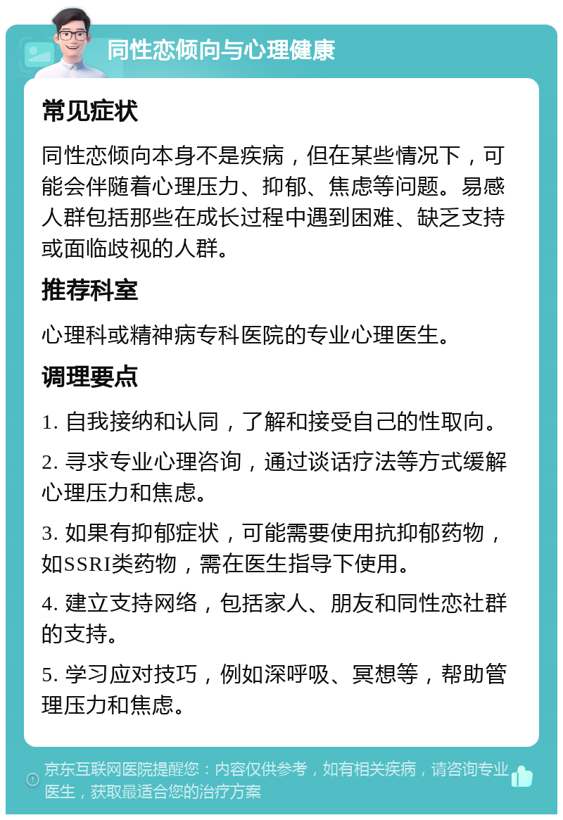 同性恋倾向与心理健康 常见症状 同性恋倾向本身不是疾病，但在某些情况下，可能会伴随着心理压力、抑郁、焦虑等问题。易感人群包括那些在成长过程中遇到困难、缺乏支持或面临歧视的人群。 推荐科室 心理科或精神病专科医院的专业心理医生。 调理要点 1. 自我接纳和认同，了解和接受自己的性取向。 2. 寻求专业心理咨询，通过谈话疗法等方式缓解心理压力和焦虑。 3. 如果有抑郁症状，可能需要使用抗抑郁药物，如SSRI类药物，需在医生指导下使用。 4. 建立支持网络，包括家人、朋友和同性恋社群的支持。 5. 学习应对技巧，例如深呼吸、冥想等，帮助管理压力和焦虑。