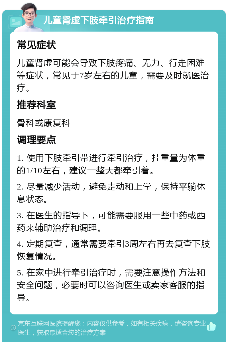 儿童肾虚下肢牵引治疗指南 常见症状 儿童肾虚可能会导致下肢疼痛、无力、行走困难等症状，常见于7岁左右的儿童，需要及时就医治疗。 推荐科室 骨科或康复科 调理要点 1. 使用下肢牵引带进行牵引治疗，挂重量为体重的1/10左右，建议一整天都牵引着。 2. 尽量减少活动，避免走动和上学，保持平躺休息状态。 3. 在医生的指导下，可能需要服用一些中药或西药来辅助治疗和调理。 4. 定期复查，通常需要牵引3周左右再去复查下肢恢复情况。 5. 在家中进行牵引治疗时，需要注意操作方法和安全问题，必要时可以咨询医生或卖家客服的指导。