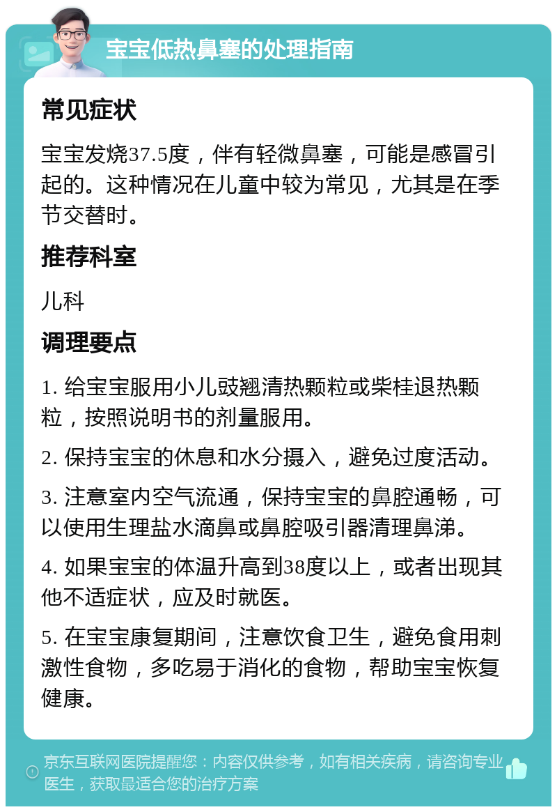 宝宝低热鼻塞的处理指南 常见症状 宝宝发烧37.5度，伴有轻微鼻塞，可能是感冒引起的。这种情况在儿童中较为常见，尤其是在季节交替时。 推荐科室 儿科 调理要点 1. 给宝宝服用小儿豉翘清热颗粒或柴桂退热颗粒，按照说明书的剂量服用。 2. 保持宝宝的休息和水分摄入，避免过度活动。 3. 注意室内空气流通，保持宝宝的鼻腔通畅，可以使用生理盐水滴鼻或鼻腔吸引器清理鼻涕。 4. 如果宝宝的体温升高到38度以上，或者出现其他不适症状，应及时就医。 5. 在宝宝康复期间，注意饮食卫生，避免食用刺激性食物，多吃易于消化的食物，帮助宝宝恢复健康。