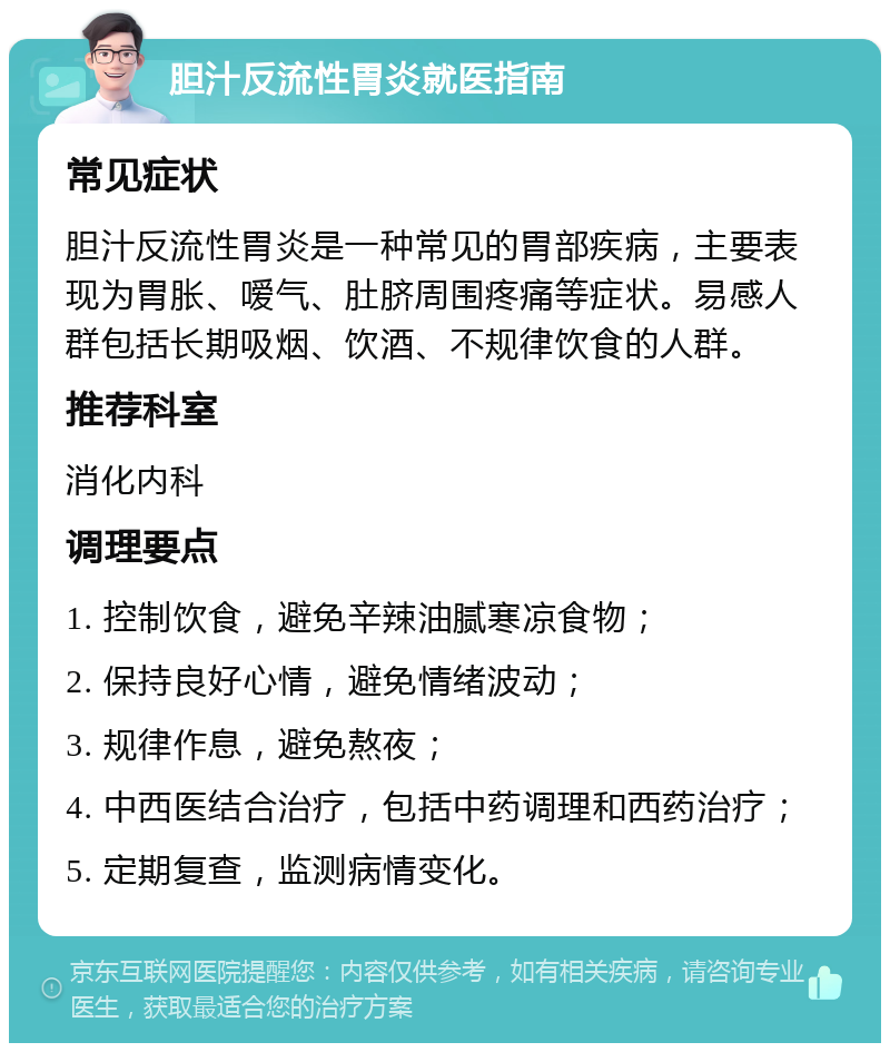 胆汁反流性胃炎就医指南 常见症状 胆汁反流性胃炎是一种常见的胃部疾病，主要表现为胃胀、嗳气、肚脐周围疼痛等症状。易感人群包括长期吸烟、饮酒、不规律饮食的人群。 推荐科室 消化内科 调理要点 1. 控制饮食，避免辛辣油腻寒凉食物； 2. 保持良好心情，避免情绪波动； 3. 规律作息，避免熬夜； 4. 中西医结合治疗，包括中药调理和西药治疗； 5. 定期复查，监测病情变化。