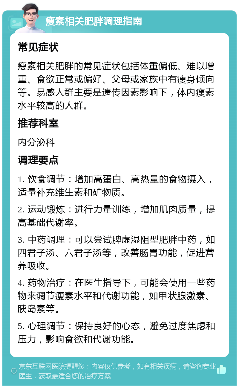 瘦素相关肥胖调理指南 常见症状 瘦素相关肥胖的常见症状包括体重偏低、难以增重、食欲正常或偏好、父母或家族中有瘦身倾向等。易感人群主要是遗传因素影响下，体内瘦素水平较高的人群。 推荐科室 内分泌科 调理要点 1. 饮食调节：增加高蛋白、高热量的食物摄入，适量补充维生素和矿物质。 2. 运动锻炼：进行力量训练，增加肌肉质量，提高基础代谢率。 3. 中药调理：可以尝试脾虚湿阻型肥胖中药，如四君子汤、六君子汤等，改善肠胃功能，促进营养吸收。 4. 药物治疗：在医生指导下，可能会使用一些药物来调节瘦素水平和代谢功能，如甲状腺激素、胰岛素等。 5. 心理调节：保持良好的心态，避免过度焦虑和压力，影响食欲和代谢功能。