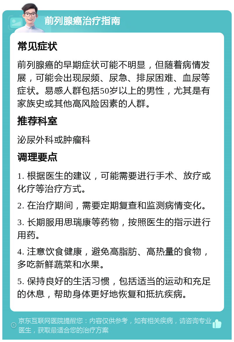 前列腺癌治疗指南 常见症状 前列腺癌的早期症状可能不明显，但随着病情发展，可能会出现尿频、尿急、排尿困难、血尿等症状。易感人群包括50岁以上的男性，尤其是有家族史或其他高风险因素的人群。 推荐科室 泌尿外科或肿瘤科 调理要点 1. 根据医生的建议，可能需要进行手术、放疗或化疗等治疗方式。 2. 在治疗期间，需要定期复查和监测病情变化。 3. 长期服用思瑞康等药物，按照医生的指示进行用药。 4. 注意饮食健康，避免高脂肪、高热量的食物，多吃新鲜蔬菜和水果。 5. 保持良好的生活习惯，包括适当的运动和充足的休息，帮助身体更好地恢复和抵抗疾病。