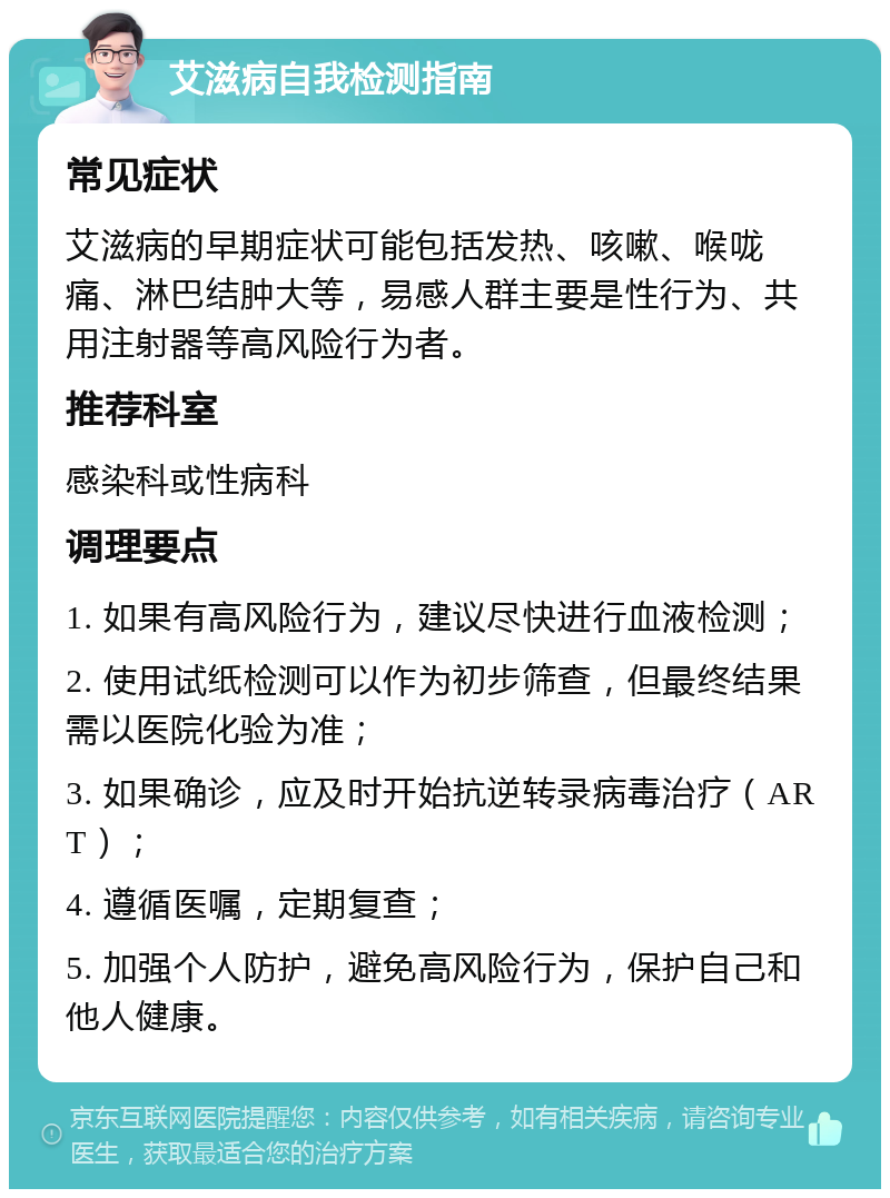 艾滋病自我检测指南 常见症状 艾滋病的早期症状可能包括发热、咳嗽、喉咙痛、淋巴结肿大等，易感人群主要是性行为、共用注射器等高风险行为者。 推荐科室 感染科或性病科 调理要点 1. 如果有高风险行为，建议尽快进行血液检测； 2. 使用试纸检测可以作为初步筛查，但最终结果需以医院化验为准； 3. 如果确诊，应及时开始抗逆转录病毒治疗（ART）； 4. 遵循医嘱，定期复查； 5. 加强个人防护，避免高风险行为，保护自己和他人健康。