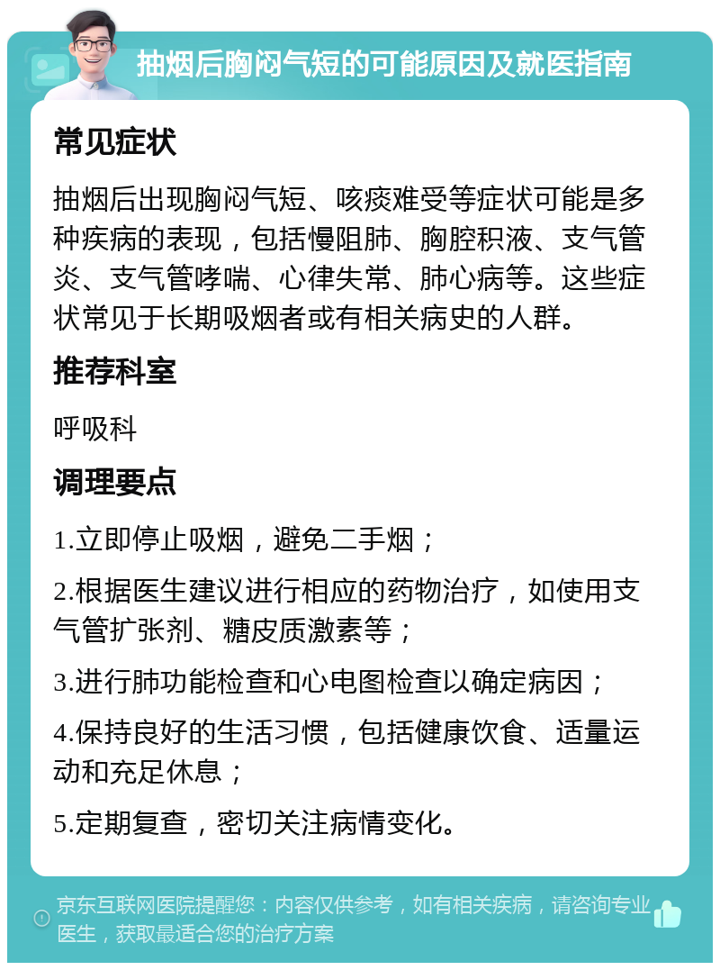 抽烟后胸闷气短的可能原因及就医指南 常见症状 抽烟后出现胸闷气短、咳痰难受等症状可能是多种疾病的表现，包括慢阻肺、胸腔积液、支气管炎、支气管哮喘、心律失常、肺心病等。这些症状常见于长期吸烟者或有相关病史的人群。 推荐科室 呼吸科 调理要点 1.立即停止吸烟，避免二手烟； 2.根据医生建议进行相应的药物治疗，如使用支气管扩张剂、糖皮质激素等； 3.进行肺功能检查和心电图检查以确定病因； 4.保持良好的生活习惯，包括健康饮食、适量运动和充足休息； 5.定期复查，密切关注病情变化。