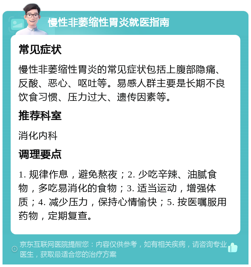 慢性非萎缩性胃炎就医指南 常见症状 慢性非萎缩性胃炎的常见症状包括上腹部隐痛、反酸、恶心、呕吐等。易感人群主要是长期不良饮食习惯、压力过大、遗传因素等。 推荐科室 消化内科 调理要点 1. 规律作息，避免熬夜；2. 少吃辛辣、油腻食物，多吃易消化的食物；3. 适当运动，增强体质；4. 减少压力，保持心情愉快；5. 按医嘱服用药物，定期复查。