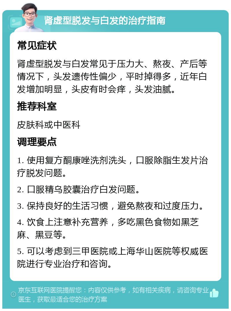 肾虚型脱发与白发的治疗指南 常见症状 肾虚型脱发与白发常见于压力大、熬夜、产后等情况下，头发遗传性偏少，平时掉得多，近年白发增加明显，头皮有时会痒，头发油腻。 推荐科室 皮肤科或中医科 调理要点 1. 使用复方酮康唑洗剂洗头，口服除脂生发片治疗脱发问题。 2. 口服精乌胶囊治疗白发问题。 3. 保持良好的生活习惯，避免熬夜和过度压力。 4. 饮食上注意补充营养，多吃黑色食物如黑芝麻、黑豆等。 5. 可以考虑到三甲医院或上海华山医院等权威医院进行专业治疗和咨询。