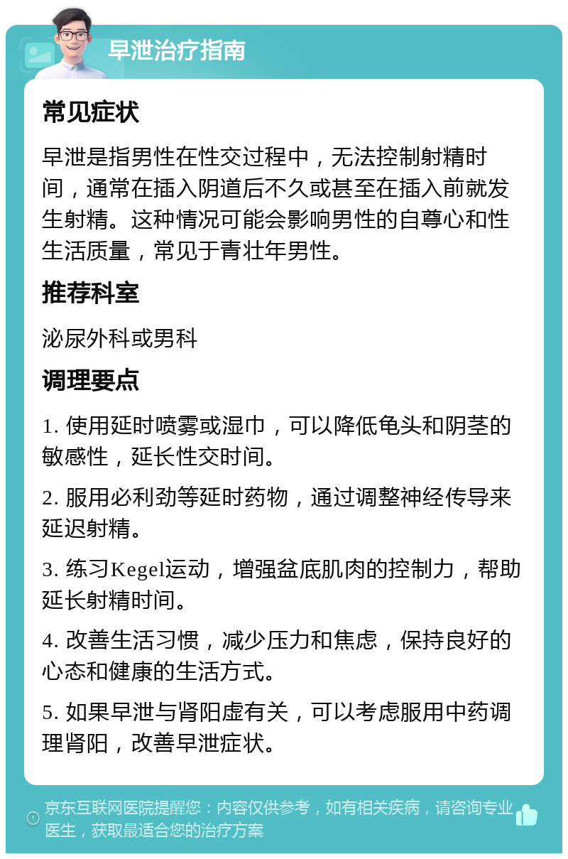 早泄治疗指南 常见症状 早泄是指男性在性交过程中，无法控制射精时间，通常在插入阴道后不久或甚至在插入前就发生射精。这种情况可能会影响男性的自尊心和性生活质量，常见于青壮年男性。 推荐科室 泌尿外科或男科 调理要点 1. 使用延时喷雾或湿巾，可以降低龟头和阴茎的敏感性，延长性交时间。 2. 服用必利劲等延时药物，通过调整神经传导来延迟射精。 3. 练习Kegel运动，增强盆底肌肉的控制力，帮助延长射精时间。 4. 改善生活习惯，减少压力和焦虑，保持良好的心态和健康的生活方式。 5. 如果早泄与肾阳虚有关，可以考虑服用中药调理肾阳，改善早泄症状。