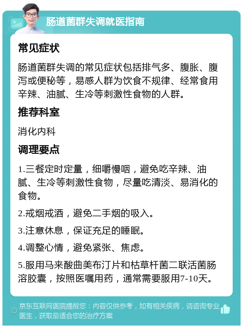 肠道菌群失调就医指南 常见症状 肠道菌群失调的常见症状包括排气多、腹胀、腹泻或便秘等，易感人群为饮食不规律、经常食用辛辣、油腻、生冷等刺激性食物的人群。 推荐科室 消化内科 调理要点 1.三餐定时定量，细嚼慢咽，避免吃辛辣、油腻、生冷等刺激性食物，尽量吃清淡、易消化的食物。 2.戒烟戒酒，避免二手烟的吸入。 3.注意休息，保证充足的睡眠。 4.调整心情，避免紧张、焦虑。 5.服用马来酸曲美布汀片和枯草杆菌二联活菌肠溶胶囊，按照医嘱用药，通常需要服用7-10天。