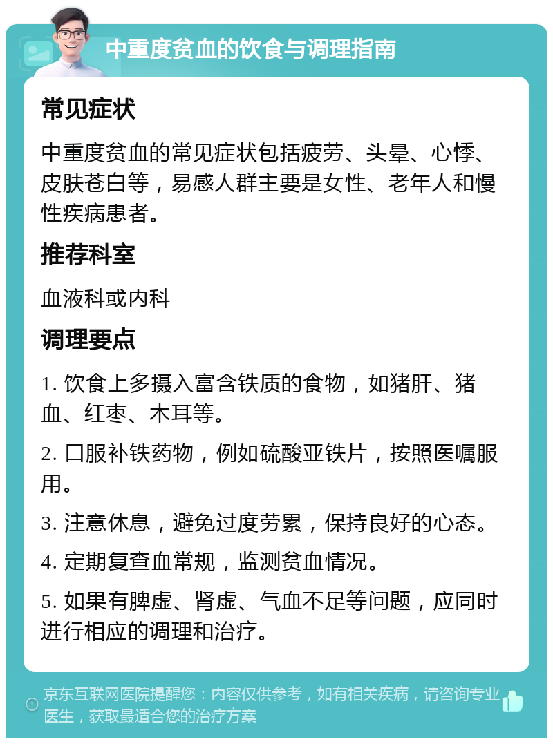 中重度贫血的饮食与调理指南 常见症状 中重度贫血的常见症状包括疲劳、头晕、心悸、皮肤苍白等，易感人群主要是女性、老年人和慢性疾病患者。 推荐科室 血液科或内科 调理要点 1. 饮食上多摄入富含铁质的食物，如猪肝、猪血、红枣、木耳等。 2. 口服补铁药物，例如硫酸亚铁片，按照医嘱服用。 3. 注意休息，避免过度劳累，保持良好的心态。 4. 定期复查血常规，监测贫血情况。 5. 如果有脾虚、肾虚、气血不足等问题，应同时进行相应的调理和治疗。