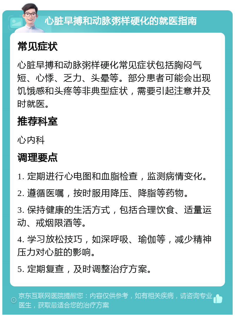 心脏早搏和动脉粥样硬化的就医指南 常见症状 心脏早搏和动脉粥样硬化常见症状包括胸闷气短、心悸、乏力、头晕等。部分患者可能会出现饥饿感和头疼等非典型症状，需要引起注意并及时就医。 推荐科室 心内科 调理要点 1. 定期进行心电图和血脂检查，监测病情变化。 2. 遵循医嘱，按时服用降压、降脂等药物。 3. 保持健康的生活方式，包括合理饮食、适量运动、戒烟限酒等。 4. 学习放松技巧，如深呼吸、瑜伽等，减少精神压力对心脏的影响。 5. 定期复查，及时调整治疗方案。