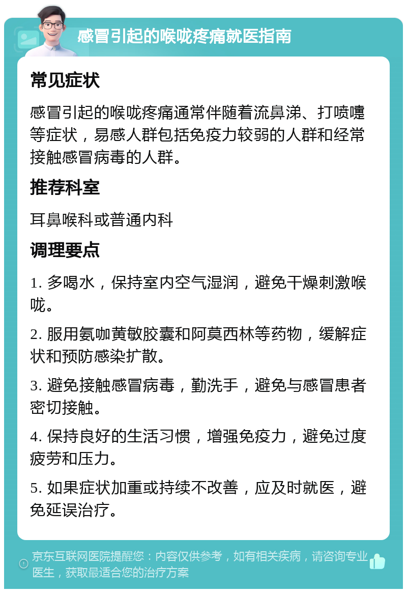 感冒引起的喉咙疼痛就医指南 常见症状 感冒引起的喉咙疼痛通常伴随着流鼻涕、打喷嚏等症状，易感人群包括免疫力较弱的人群和经常接触感冒病毒的人群。 推荐科室 耳鼻喉科或普通内科 调理要点 1. 多喝水，保持室内空气湿润，避免干燥刺激喉咙。 2. 服用氨咖黄敏胶囊和阿莫西林等药物，缓解症状和预防感染扩散。 3. 避免接触感冒病毒，勤洗手，避免与感冒患者密切接触。 4. 保持良好的生活习惯，增强免疫力，避免过度疲劳和压力。 5. 如果症状加重或持续不改善，应及时就医，避免延误治疗。