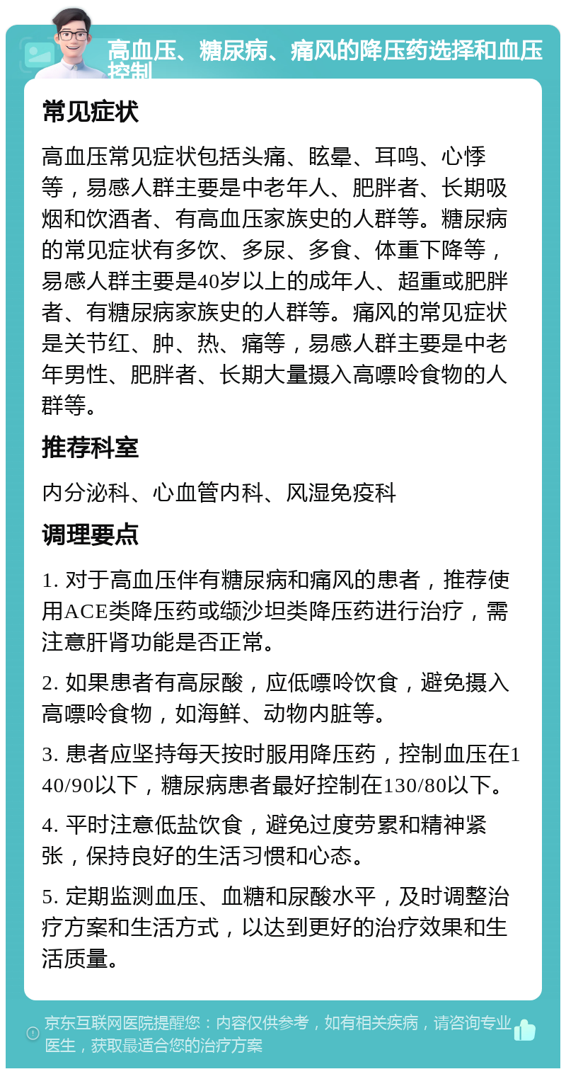 高血压、糖尿病、痛风的降压药选择和血压控制 常见症状 高血压常见症状包括头痛、眩晕、耳鸣、心悸等，易感人群主要是中老年人、肥胖者、长期吸烟和饮酒者、有高血压家族史的人群等。糖尿病的常见症状有多饮、多尿、多食、体重下降等，易感人群主要是40岁以上的成年人、超重或肥胖者、有糖尿病家族史的人群等。痛风的常见症状是关节红、肿、热、痛等，易感人群主要是中老年男性、肥胖者、长期大量摄入高嘌呤食物的人群等。 推荐科室 内分泌科、心血管内科、风湿免疫科 调理要点 1. 对于高血压伴有糖尿病和痛风的患者，推荐使用ACE类降压药或缬沙坦类降压药进行治疗，需注意肝肾功能是否正常。 2. 如果患者有高尿酸，应低嘌呤饮食，避免摄入高嘌呤食物，如海鲜、动物内脏等。 3. 患者应坚持每天按时服用降压药，控制血压在140/90以下，糖尿病患者最好控制在130/80以下。 4. 平时注意低盐饮食，避免过度劳累和精神紧张，保持良好的生活习惯和心态。 5. 定期监测血压、血糖和尿酸水平，及时调整治疗方案和生活方式，以达到更好的治疗效果和生活质量。