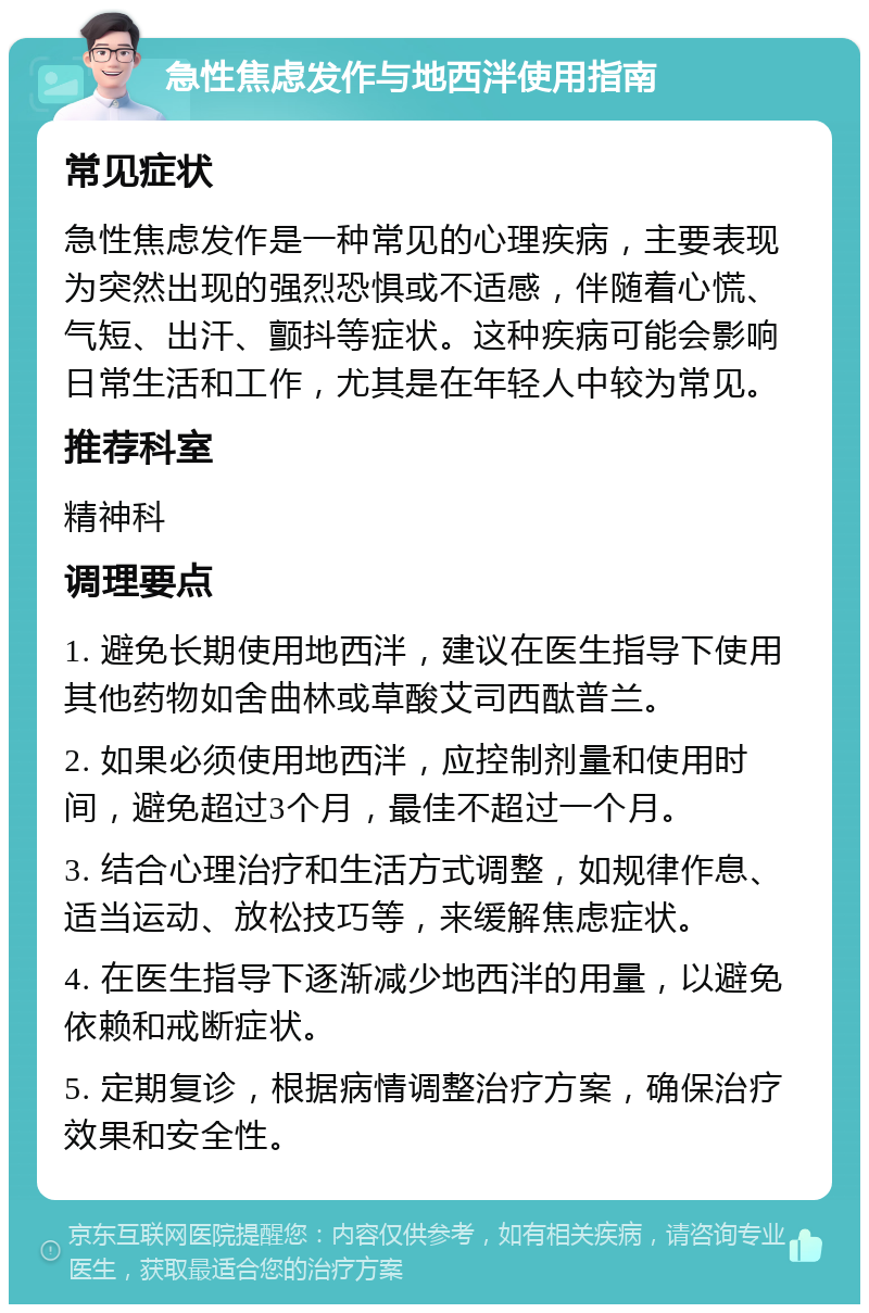 急性焦虑发作与地西泮使用指南 常见症状 急性焦虑发作是一种常见的心理疾病，主要表现为突然出现的强烈恐惧或不适感，伴随着心慌、气短、出汗、颤抖等症状。这种疾病可能会影响日常生活和工作，尤其是在年轻人中较为常见。 推荐科室 精神科 调理要点 1. 避免长期使用地西泮，建议在医生指导下使用其他药物如舍曲林或草酸艾司西酞普兰。 2. 如果必须使用地西泮，应控制剂量和使用时间，避免超过3个月，最佳不超过一个月。 3. 结合心理治疗和生活方式调整，如规律作息、适当运动、放松技巧等，来缓解焦虑症状。 4. 在医生指导下逐渐减少地西泮的用量，以避免依赖和戒断症状。 5. 定期复诊，根据病情调整治疗方案，确保治疗效果和安全性。