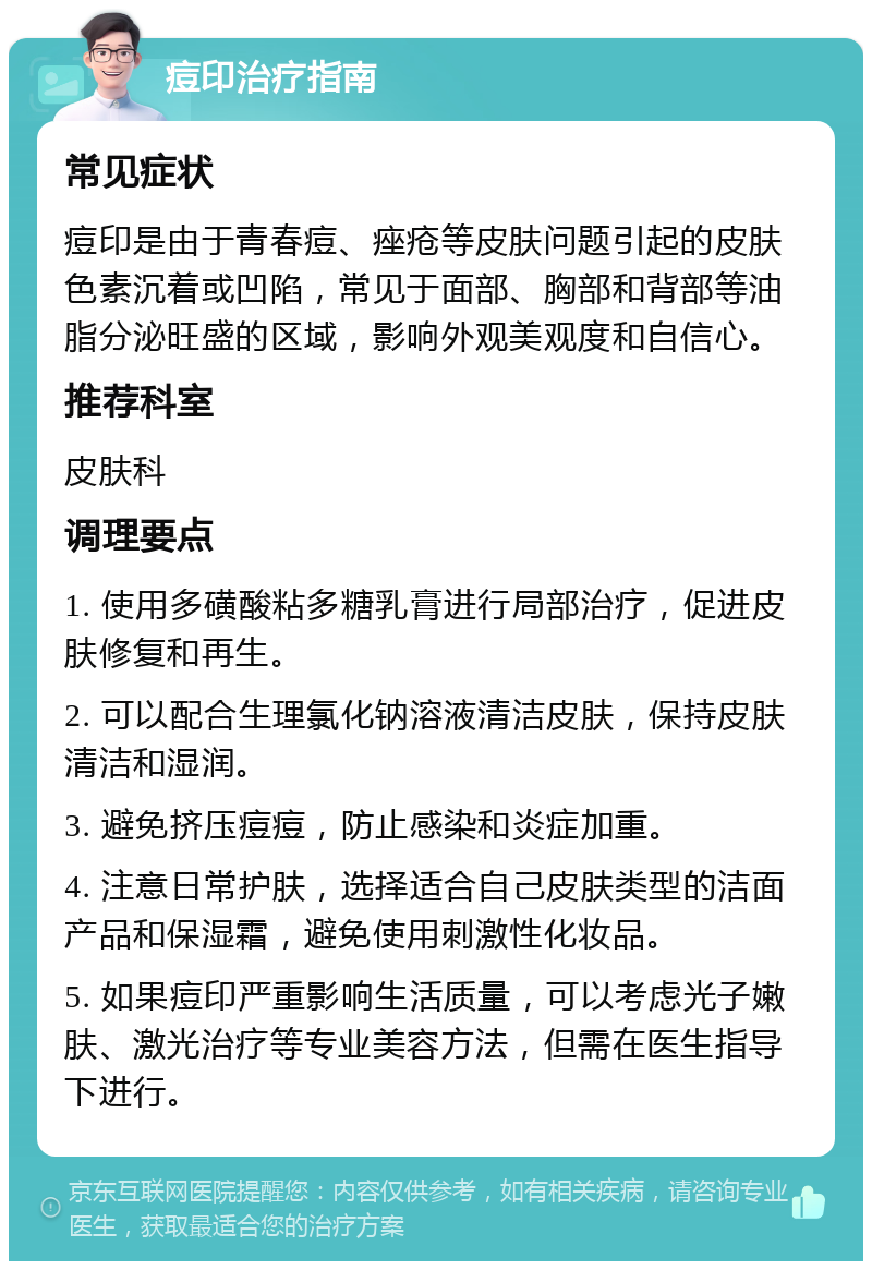 痘印治疗指南 常见症状 痘印是由于青春痘、痤疮等皮肤问题引起的皮肤色素沉着或凹陷，常见于面部、胸部和背部等油脂分泌旺盛的区域，影响外观美观度和自信心。 推荐科室 皮肤科 调理要点 1. 使用多磺酸粘多糖乳膏进行局部治疗，促进皮肤修复和再生。 2. 可以配合生理氯化钠溶液清洁皮肤，保持皮肤清洁和湿润。 3. 避免挤压痘痘，防止感染和炎症加重。 4. 注意日常护肤，选择适合自己皮肤类型的洁面产品和保湿霜，避免使用刺激性化妆品。 5. 如果痘印严重影响生活质量，可以考虑光子嫩肤、激光治疗等专业美容方法，但需在医生指导下进行。