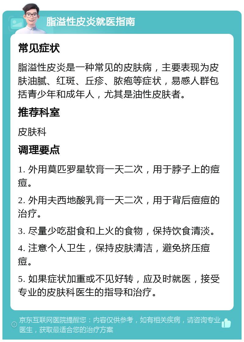 脂溢性皮炎就医指南 常见症状 脂溢性皮炎是一种常见的皮肤病，主要表现为皮肤油腻、红斑、丘疹、脓疱等症状，易感人群包括青少年和成年人，尤其是油性皮肤者。 推荐科室 皮肤科 调理要点 1. 外用莫匹罗星软膏一天二次，用于脖子上的痘痘。 2. 外用夫西地酸乳膏一天二次，用于背后痘痘的治疗。 3. 尽量少吃甜食和上火的食物，保持饮食清淡。 4. 注意个人卫生，保持皮肤清洁，避免挤压痘痘。 5. 如果症状加重或不见好转，应及时就医，接受专业的皮肤科医生的指导和治疗。