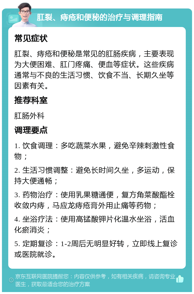 肛裂、痔疮和便秘的治疗与调理指南 常见症状 肛裂、痔疮和便秘是常见的肛肠疾病，主要表现为大便困难、肛门疼痛、便血等症状。这些疾病通常与不良的生活习惯、饮食不当、长期久坐等因素有关。 推荐科室 肛肠外科 调理要点 1. 饮食调理：多吃蔬菜水果，避免辛辣刺激性食物； 2. 生活习惯调整：避免长时间久坐，多运动，保持大便通畅； 3. 药物治疗：使用乳果糖通便，复方角菜酸酯栓收敛内痔，马应龙痔疮膏外用止痛等药物； 4. 坐浴疗法：使用高锰酸钾片化温水坐浴，活血化瘀消炎； 5. 定期复诊：1-2周后无明显好转，立即线上复诊或医院就诊。