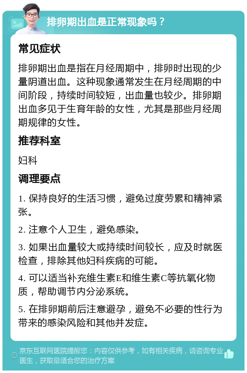 排卵期出血是正常现象吗？ 常见症状 排卵期出血是指在月经周期中，排卵时出现的少量阴道出血。这种现象通常发生在月经周期的中间阶段，持续时间较短，出血量也较少。排卵期出血多见于生育年龄的女性，尤其是那些月经周期规律的女性。 推荐科室 妇科 调理要点 1. 保持良好的生活习惯，避免过度劳累和精神紧张。 2. 注意个人卫生，避免感染。 3. 如果出血量较大或持续时间较长，应及时就医检查，排除其他妇科疾病的可能。 4. 可以适当补充维生素E和维生素C等抗氧化物质，帮助调节内分泌系统。 5. 在排卵期前后注意避孕，避免不必要的性行为带来的感染风险和其他并发症。