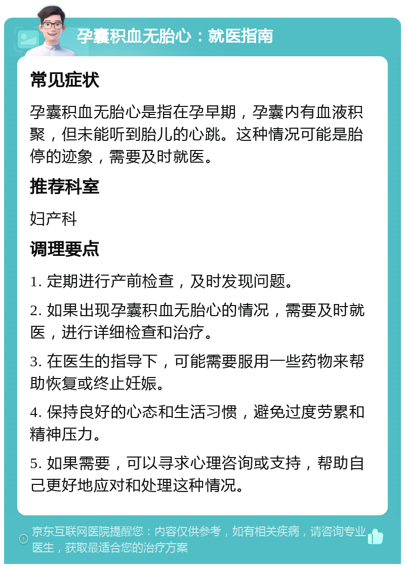 孕囊积血无胎心：就医指南 常见症状 孕囊积血无胎心是指在孕早期，孕囊内有血液积聚，但未能听到胎儿的心跳。这种情况可能是胎停的迹象，需要及时就医。 推荐科室 妇产科 调理要点 1. 定期进行产前检查，及时发现问题。 2. 如果出现孕囊积血无胎心的情况，需要及时就医，进行详细检查和治疗。 3. 在医生的指导下，可能需要服用一些药物来帮助恢复或终止妊娠。 4. 保持良好的心态和生活习惯，避免过度劳累和精神压力。 5. 如果需要，可以寻求心理咨询或支持，帮助自己更好地应对和处理这种情况。