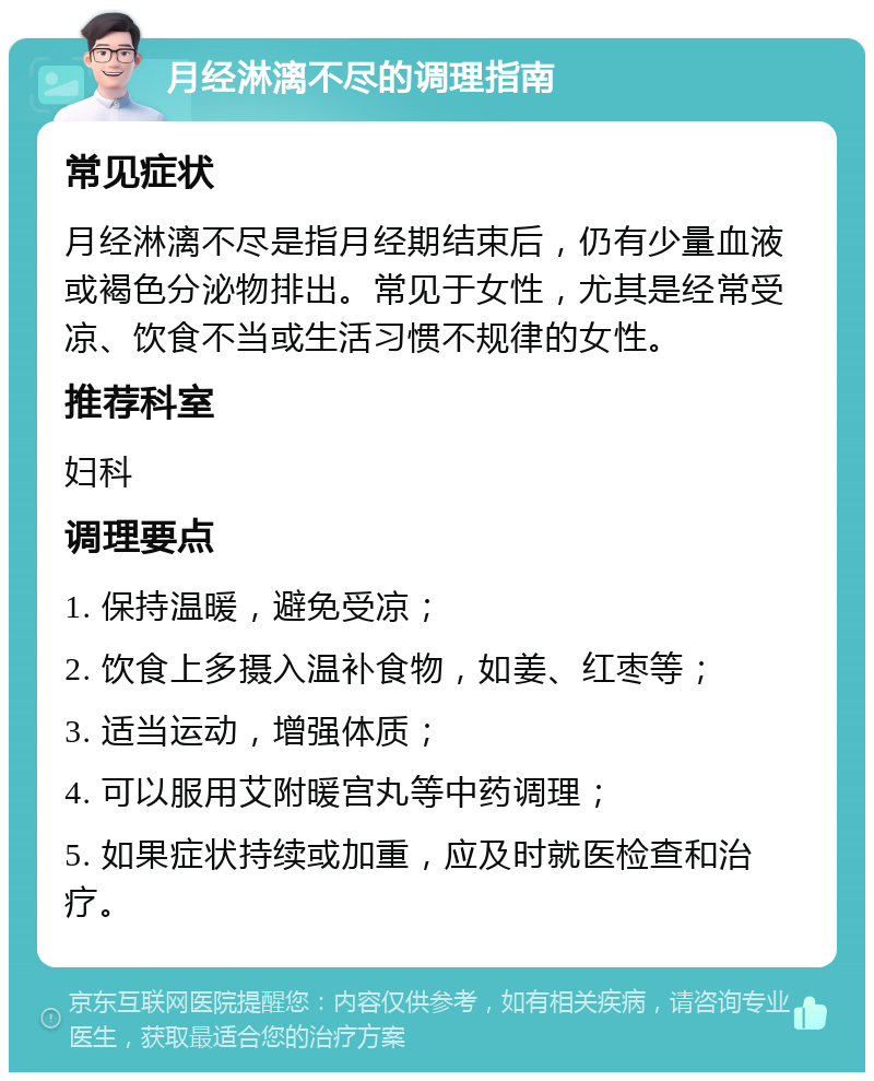 月经淋漓不尽的调理指南 常见症状 月经淋漓不尽是指月经期结束后，仍有少量血液或褐色分泌物排出。常见于女性，尤其是经常受凉、饮食不当或生活习惯不规律的女性。 推荐科室 妇科 调理要点 1. 保持温暖，避免受凉； 2. 饮食上多摄入温补食物，如姜、红枣等； 3. 适当运动，增强体质； 4. 可以服用艾附暖宫丸等中药调理； 5. 如果症状持续或加重，应及时就医检查和治疗。