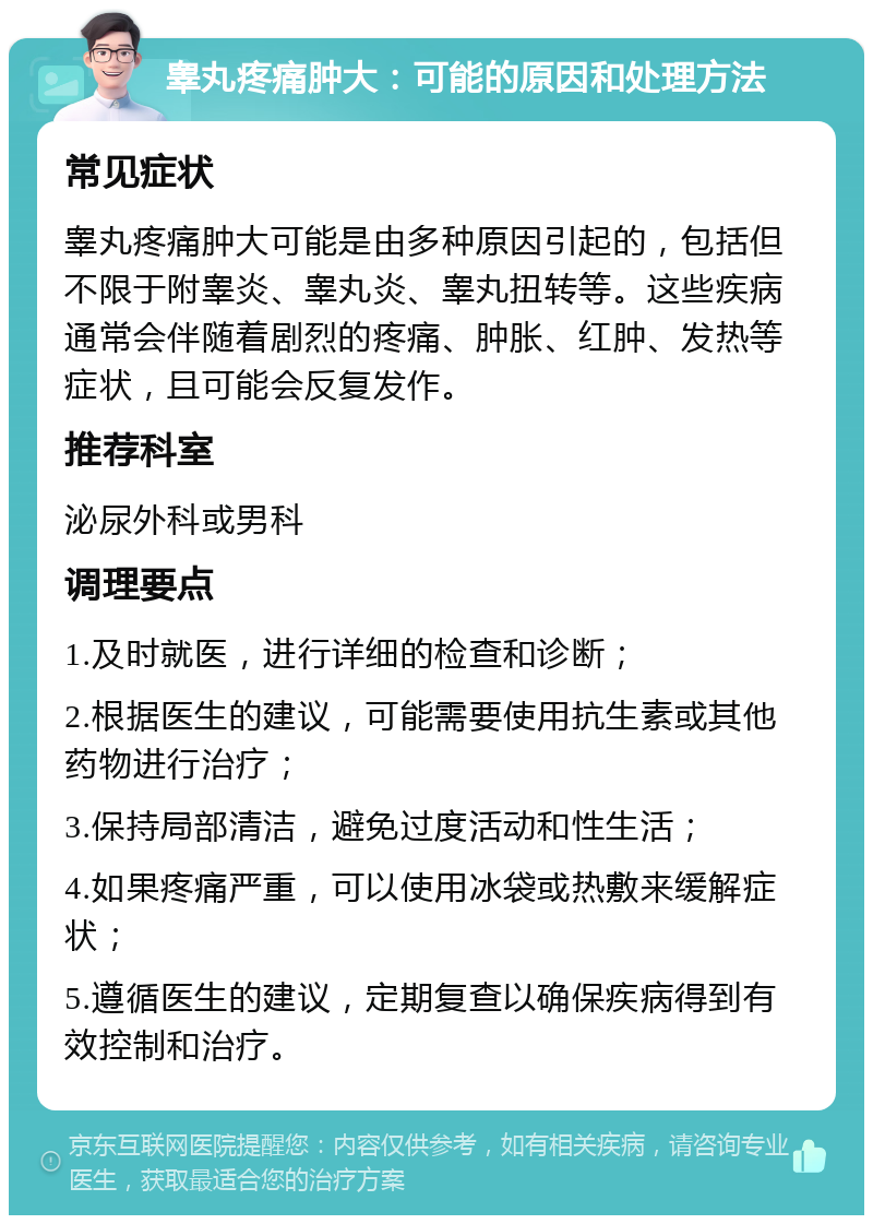 睾丸疼痛肿大：可能的原因和处理方法 常见症状 睾丸疼痛肿大可能是由多种原因引起的，包括但不限于附睾炎、睾丸炎、睾丸扭转等。这些疾病通常会伴随着剧烈的疼痛、肿胀、红肿、发热等症状，且可能会反复发作。 推荐科室 泌尿外科或男科 调理要点 1.及时就医，进行详细的检查和诊断； 2.根据医生的建议，可能需要使用抗生素或其他药物进行治疗； 3.保持局部清洁，避免过度活动和性生活； 4.如果疼痛严重，可以使用冰袋或热敷来缓解症状； 5.遵循医生的建议，定期复查以确保疾病得到有效控制和治疗。