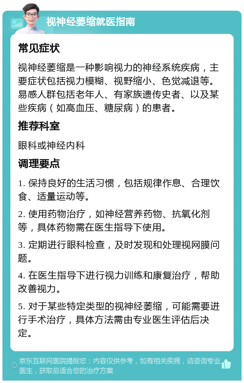 视神经萎缩就医指南 常见症状 视神经萎缩是一种影响视力的神经系统疾病，主要症状包括视力模糊、视野缩小、色觉减退等。易感人群包括老年人、有家族遗传史者、以及某些疾病（如高血压、糖尿病）的患者。 推荐科室 眼科或神经内科 调理要点 1. 保持良好的生活习惯，包括规律作息、合理饮食、适量运动等。 2. 使用药物治疗，如神经营养药物、抗氧化剂等，具体药物需在医生指导下使用。 3. 定期进行眼科检查，及时发现和处理视网膜问题。 4. 在医生指导下进行视力训练和康复治疗，帮助改善视力。 5. 对于某些特定类型的视神经萎缩，可能需要进行手术治疗，具体方法需由专业医生评估后决定。