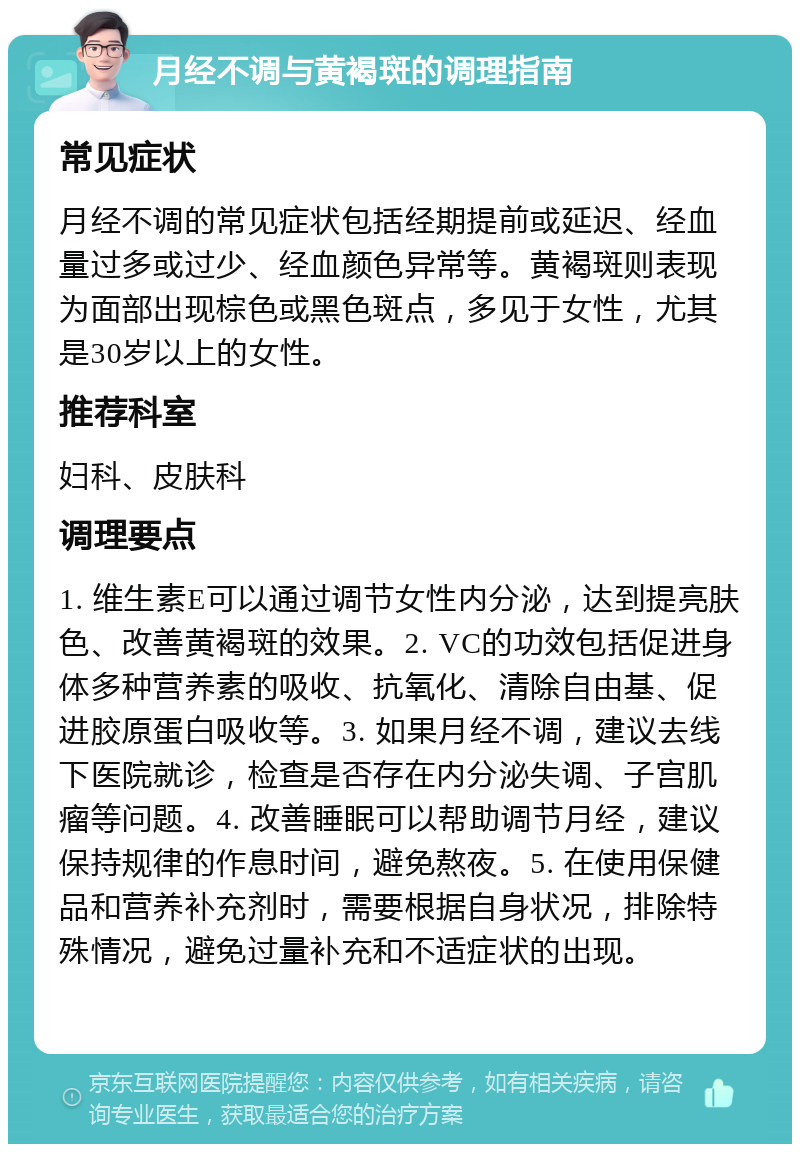 月经不调与黄褐斑的调理指南 常见症状 月经不调的常见症状包括经期提前或延迟、经血量过多或过少、经血颜色异常等。黄褐斑则表现为面部出现棕色或黑色斑点，多见于女性，尤其是30岁以上的女性。 推荐科室 妇科、皮肤科 调理要点 1. 维生素E可以通过调节女性内分泌，达到提亮肤色、改善黄褐斑的效果。2. VC的功效包括促进身体多种营养素的吸收、抗氧化、清除自由基、促进胶原蛋白吸收等。3. 如果月经不调，建议去线下医院就诊，检查是否存在内分泌失调、子宫肌瘤等问题。4. 改善睡眠可以帮助调节月经，建议保持规律的作息时间，避免熬夜。5. 在使用保健品和营养补充剂时，需要根据自身状况，排除特殊情况，避免过量补充和不适症状的出现。