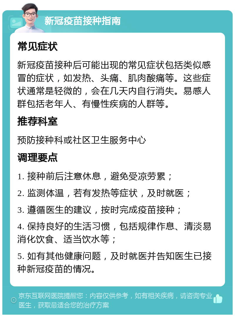 新冠疫苗接种指南 常见症状 新冠疫苗接种后可能出现的常见症状包括类似感冒的症状，如发热、头痛、肌肉酸痛等。这些症状通常是轻微的，会在几天内自行消失。易感人群包括老年人、有慢性疾病的人群等。 推荐科室 预防接种科或社区卫生服务中心 调理要点 1. 接种前后注意休息，避免受凉劳累； 2. 监测体温，若有发热等症状，及时就医； 3. 遵循医生的建议，按时完成疫苗接种； 4. 保持良好的生活习惯，包括规律作息、清淡易消化饮食、适当饮水等； 5. 如有其他健康问题，及时就医并告知医生已接种新冠疫苗的情况。