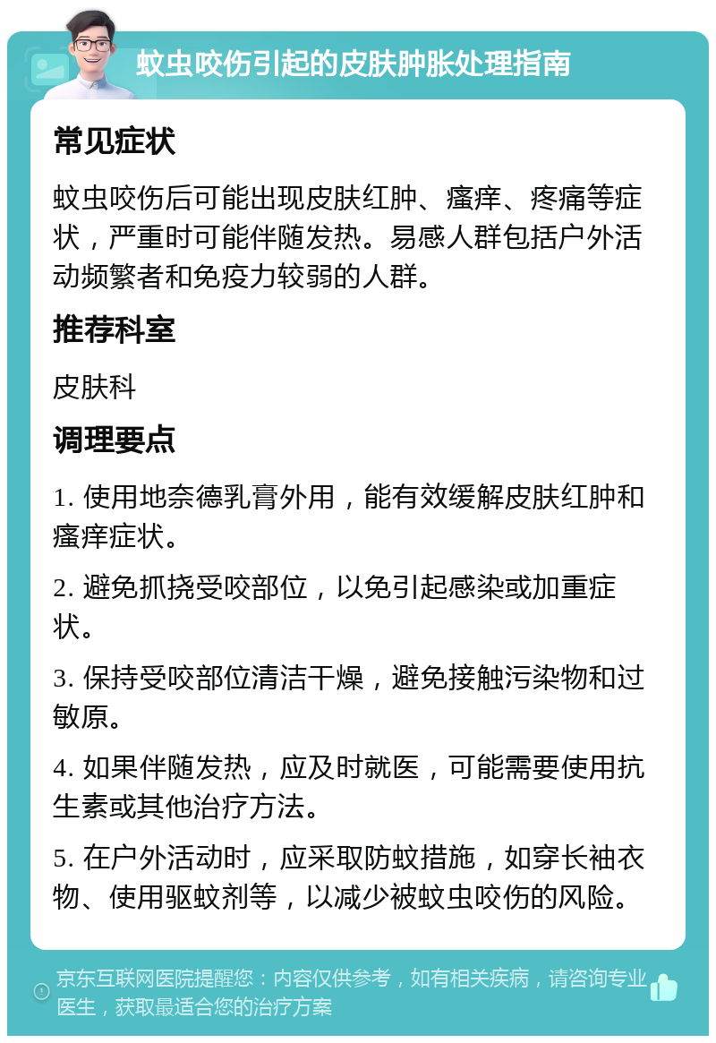 蚊虫咬伤引起的皮肤肿胀处理指南 常见症状 蚊虫咬伤后可能出现皮肤红肿、瘙痒、疼痛等症状，严重时可能伴随发热。易感人群包括户外活动频繁者和免疫力较弱的人群。 推荐科室 皮肤科 调理要点 1. 使用地奈德乳膏外用，能有效缓解皮肤红肿和瘙痒症状。 2. 避免抓挠受咬部位，以免引起感染或加重症状。 3. 保持受咬部位清洁干燥，避免接触污染物和过敏原。 4. 如果伴随发热，应及时就医，可能需要使用抗生素或其他治疗方法。 5. 在户外活动时，应采取防蚊措施，如穿长袖衣物、使用驱蚊剂等，以减少被蚊虫咬伤的风险。