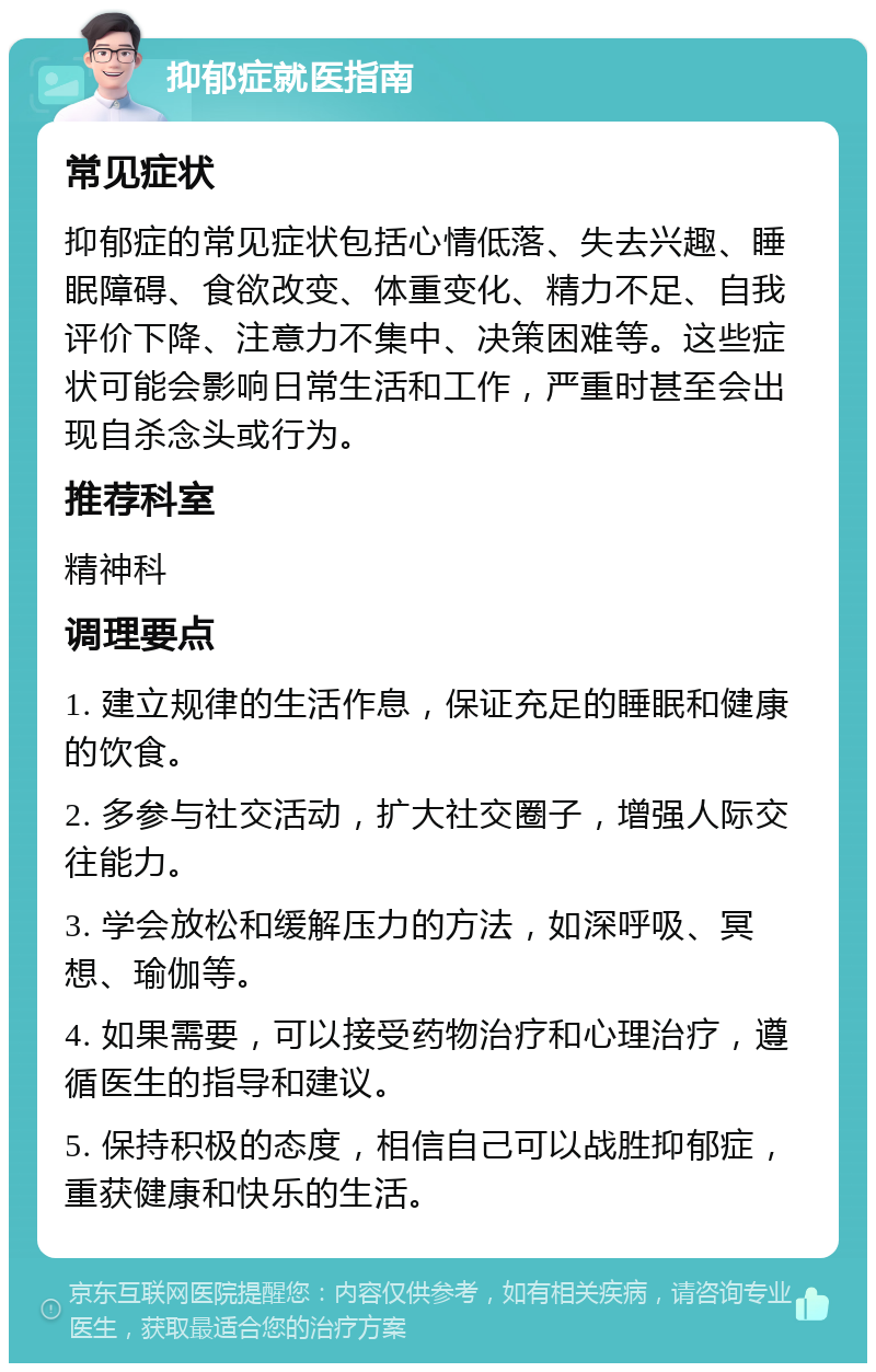 抑郁症就医指南 常见症状 抑郁症的常见症状包括心情低落、失去兴趣、睡眠障碍、食欲改变、体重变化、精力不足、自我评价下降、注意力不集中、决策困难等。这些症状可能会影响日常生活和工作，严重时甚至会出现自杀念头或行为。 推荐科室 精神科 调理要点 1. 建立规律的生活作息，保证充足的睡眠和健康的饮食。 2. 多参与社交活动，扩大社交圈子，增强人际交往能力。 3. 学会放松和缓解压力的方法，如深呼吸、冥想、瑜伽等。 4. 如果需要，可以接受药物治疗和心理治疗，遵循医生的指导和建议。 5. 保持积极的态度，相信自己可以战胜抑郁症，重获健康和快乐的生活。