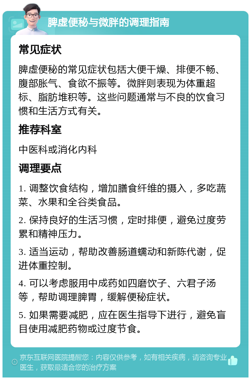 脾虚便秘与微胖的调理指南 常见症状 脾虚便秘的常见症状包括大便干燥、排便不畅、腹部胀气、食欲不振等。微胖则表现为体重超标、脂肪堆积等。这些问题通常与不良的饮食习惯和生活方式有关。 推荐科室 中医科或消化内科 调理要点 1. 调整饮食结构，增加膳食纤维的摄入，多吃蔬菜、水果和全谷类食品。 2. 保持良好的生活习惯，定时排便，避免过度劳累和精神压力。 3. 适当运动，帮助改善肠道蠕动和新陈代谢，促进体重控制。 4. 可以考虑服用中成药如四磨饮子、六君子汤等，帮助调理脾胃，缓解便秘症状。 5. 如果需要减肥，应在医生指导下进行，避免盲目使用减肥药物或过度节食。