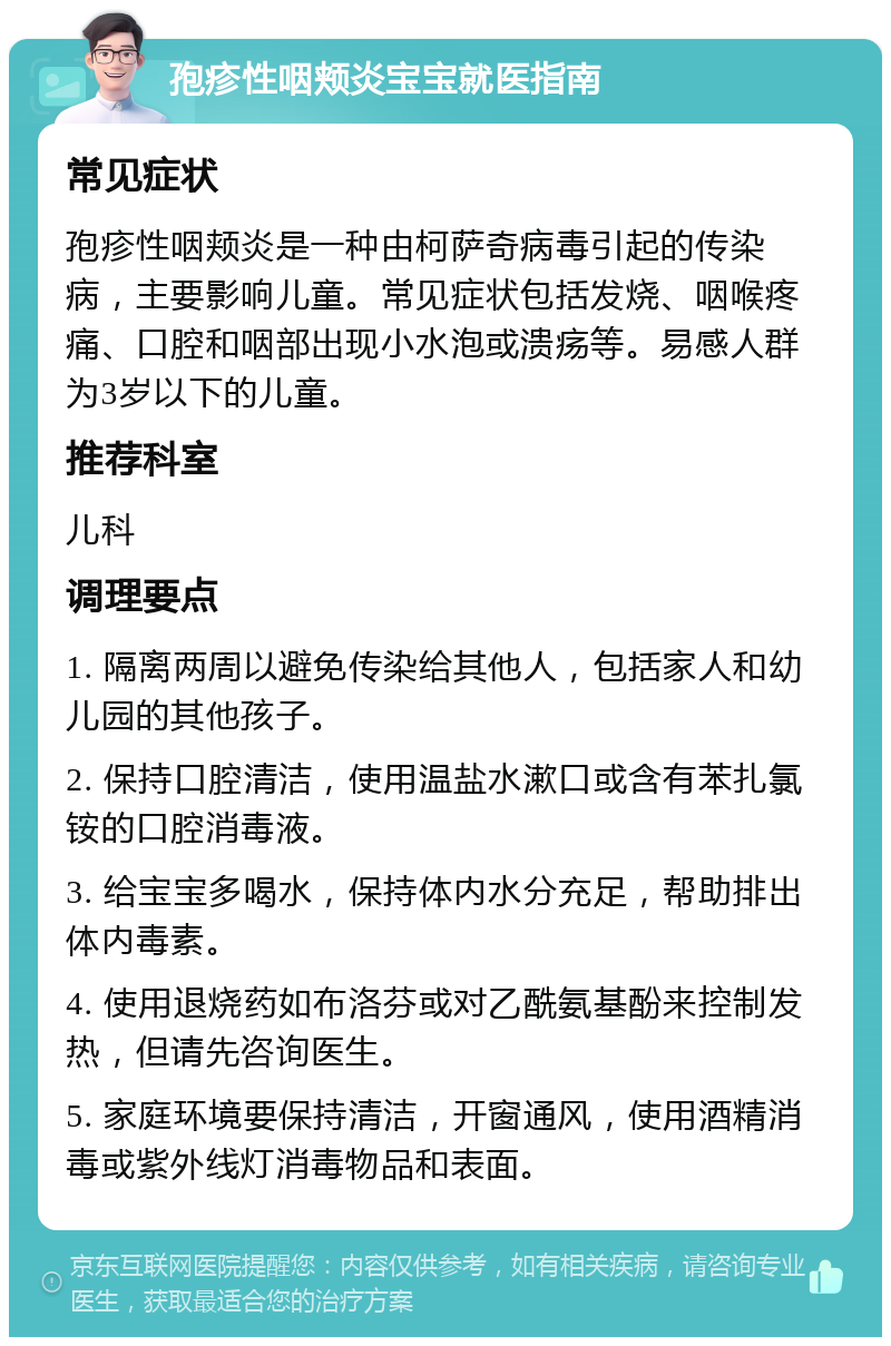 孢疹性咽颊炎宝宝就医指南 常见症状 孢疹性咽颊炎是一种由柯萨奇病毒引起的传染病，主要影响儿童。常见症状包括发烧、咽喉疼痛、口腔和咽部出现小水泡或溃疡等。易感人群为3岁以下的儿童。 推荐科室 儿科 调理要点 1. 隔离两周以避免传染给其他人，包括家人和幼儿园的其他孩子。 2. 保持口腔清洁，使用温盐水漱口或含有苯扎氯铵的口腔消毒液。 3. 给宝宝多喝水，保持体内水分充足，帮助排出体内毒素。 4. 使用退烧药如布洛芬或对乙酰氨基酚来控制发热，但请先咨询医生。 5. 家庭环境要保持清洁，开窗通风，使用酒精消毒或紫外线灯消毒物品和表面。