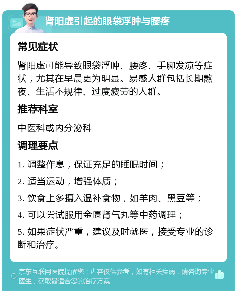 肾阳虚引起的眼袋浮肿与腰疼 常见症状 肾阳虚可能导致眼袋浮肿、腰疼、手脚发凉等症状，尤其在早晨更为明显。易感人群包括长期熬夜、生活不规律、过度疲劳的人群。 推荐科室 中医科或内分泌科 调理要点 1. 调整作息，保证充足的睡眠时间； 2. 适当运动，增强体质； 3. 饮食上多摄入温补食物，如羊肉、黑豆等； 4. 可以尝试服用金匮肾气丸等中药调理； 5. 如果症状严重，建议及时就医，接受专业的诊断和治疗。