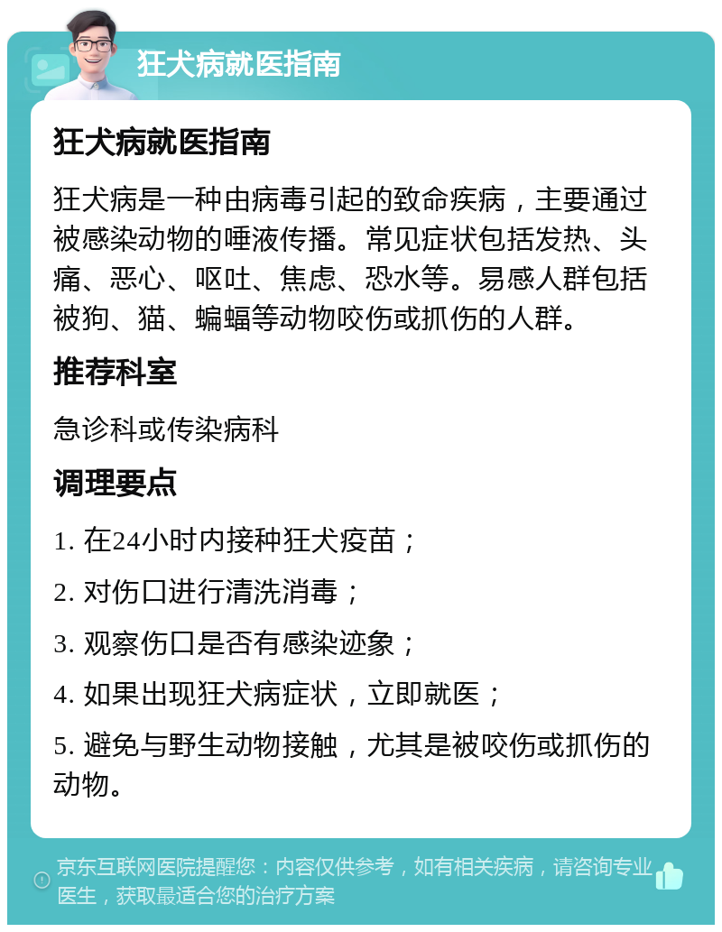 狂犬病就医指南 狂犬病就医指南 狂犬病是一种由病毒引起的致命疾病，主要通过被感染动物的唾液传播。常见症状包括发热、头痛、恶心、呕吐、焦虑、恐水等。易感人群包括被狗、猫、蝙蝠等动物咬伤或抓伤的人群。 推荐科室 急诊科或传染病科 调理要点 1. 在24小时内接种狂犬疫苗； 2. 对伤口进行清洗消毒； 3. 观察伤口是否有感染迹象； 4. 如果出现狂犬病症状，立即就医； 5. 避免与野生动物接触，尤其是被咬伤或抓伤的动物。